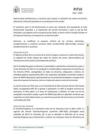 Ministerio de Fomento.
S. E. de Infraestructuras,
Transporte y Vivienda
PITVI
2012 – 2024
PITVI. II. Plan de Infraestructuras y Transporte II.101
Noviembre de 2013
II
Programasdeactuación
determinadas bonificaciones e incentivos para mejorar la utilización del sistema ferroviario,
además de criterios de equilibrio en la competencia entre modos.
En particular, para la red Convencional, el canon por utilización será equivalente al coste
directamente imputable a la explotación del servicio ferroviario, y para la red de Alta
Velocidad, cuyo objetivo será la recuperación de costes, el canon incluirá recargos basados en
principios de eficiencia, transparencia y no discriminación.
Asimismo, se modificará el esquema tarifario de los servicios adicionales,
complementarios y auxiliares (servicios ACA), transformando determinados servicios
complementarios en auxiliares.
Integración de FEVE
El régimen jurídico de la normativa de la Unión Europea y nacional en materia ferroviaria,
se adoptará de modo integral por todos los actores del sector, administradores de
infraestructuras ferroviarias y prestadores de servicios.
Con la finalidad de ganar en eficiencia y racionalidad, y aprovechar economías de escala, a
31 de diciembre de 2012 se ha extinguido la entidad pública empresarial Ferrocarriles de
Vía Estrecha (FEVE), subrogándose en todos los derechos, obligaciones y bienes, las
entidades públicas empresariales ADIF y las respectivas sociedades mercantiles creadas a
partir de RENFE-Operadora), aprovechando así las complementariedades y sinergias entre
estas dos empresas ferroviarias, tanto en el plano de viajeros como de mercancías.
La red ferroviaria de FEVE pasa a ser titularidad de la Administración General del Estado
(AGE), encargándose ADIF de su gestión y explotación. En ADIF se integran asimismo las
estaciones, la fibra óptica y el resto de instalaciones y edificios. En cada una de las
sociedades mercantiles creadas a partir de RENFE Operadora se adscriben los bienes que
respondan al mismo objeto social, y se asumirá la prestación de los servicios, las funciones
y actividades de FEVE.
Nuevo Contrato- Programa
El Contrato-Programa es el elemento rector de las relaciones entre la AGE y ADIF. La
vigencia del anterior Contrato-Programa (cuatrienio 2007-2010, prorrogado hasta
mediados de 2011) ha concluido, por lo que se abordará la definición de un nuevo
Contrato-Programa para instrumentar y articular las relaciones entre los Ministerios de
 