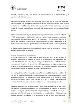 Ministerio de Fomento.
S. E. de Infraestructuras,
Transporte y Vivienda
PITVI
2012 – 2024
PITVI. II. Plan de Infraestructuras y Transporte II.102
Noviembre de 2013
II
Programasdeactuación
Hacienda, Fomento y ADIF, que incluirá un especial énfasis en el mantenimiento y la
reposición de las infraestructuras.
El Contrato - Programa tendrá como ámbito de aplicación la Red de titularidad del Estado,
administrada por ADIF, recogida en la Declaración de Red, e incluirá, asimismo, todas aquellas
ampliaciones o modificaciones de las infraestructuras ferroviarias existentes, que, en su
periodo de vigencia, entren a formar parte de la red, como resultado de la nueva planificación
del PITVI.
Definirá los objetivos estratégicos, las obligaciones y compromisos mutuos entre el Estado
y ADIF, las aportaciones patrimoniales previstas y contemplará actuaciones relativas al
mantenimiento y reposición de la red, a la explotación y gestión de los sistemas de
control, a la circulación y seguridad del tráfico ferroviario así como a la ejecución de las
inversiones en la red. Definirá, igualmente, los indicadores de control de servicio prestado.
Se deberán definir, igualmente, los mecanismos que permitan su seguimiento y control
por parte del Ministerio de Fomento.
Contratos de Obligación de Servicio Público
El establecimiento de las Obligaciones de Servicio Público (OSP) de los servicios de
transporte ferroviario de viajeros se realiza en cumplimiento del Reglamento (CE)
1370/2007 del Parlamento Europeo y del Consejo, de 23 de octubre de 2007. Esta norma
europea regula el régimen de los servicios públicos y establece las reglas para garantizar
los servicios de interés general en condiciones de frecuencia, calidad y precio que el
funcionamiento natural del mercado no hubiera permitido prestar.
Tras la adopción de los Acuerdos de Consejo de Ministros de 28 de diciembre de 2012 y de
5 de julio de 2013, han quedado determinados los servicios ferroviarios prestados sobre la
red de ancho métrico y de media distancia que quedan sujetos a OSP, sin perjuicio de la
revisión que se llevará a cabo a los dos años en lo que se refiere a esta calificación.
Asimismo, todos los servicios ferroviarios de Cercanías, se entenderán sujetos a OSP.
Por tanto, se definirán los correspondientes Contratos de Obligación de Servicio Público
para articular estas relaciones entre la AGE y las operadoras de servicios de transporte
ferroviario de viajeros y para establecer la compensación que el Estado deberá pagar en
cada caso y la fórmula para su cuantificación. Se introducirán en dichos contratos
cláusulas exigentes de calidad en la prestación de los servicios, con incentivos y
 