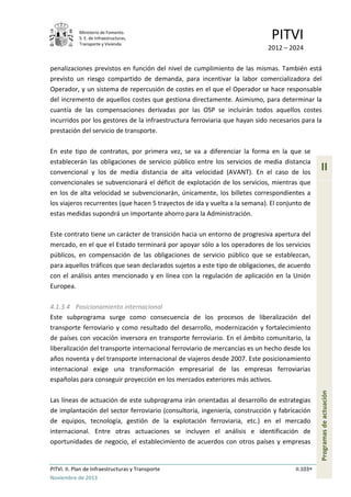 Ministerio de Fomento.
S. E. de Infraestructuras,
Transporte y Vivienda
PITVI
2012 – 2024
PITVI. II. Plan de Infraestructuras y Transporte II.103
Noviembre de 2013
II
Programasdeactuación
penalizaciones previstos en función del nivel de cumplimiento de las mismas. También está
previsto un riesgo compartido de demanda, para incentivar la labor comercializadora del
Operador, y un sistema de repercusión de costes en el que el Operador se hace responsable
del incremento de aquellos costes que gestiona directamente. Asimismo, para determinar la
cuantía de las compensaciones derivadas por las OSP se incluirán todos aquellos costes
incurridos por los gestores de la infraestructura ferroviaria que hayan sido necesarios para la
prestación del servicio de transporte.
En este tipo de contratos, por primera vez, se va a diferenciar la forma en la que se
establecerán las obligaciones de servicio público entre los servicios de media distancia
convencional y los de media distancia de alta velocidad (AVANT). En el caso de los
convencionales se subvencionará el déficit de explotación de los servicios, mientras que
en los de alta velocidad se subvencionarán, únicamente, los billetes correspondientes a
los viajeros recurrentes (que hacen 5 trayectos de ida y vuelta a la semana). El conjunto de
estas medidas supondrá un importante ahorro para la Administración.
Este contrato tiene un carácter de transición hacia un entorno de progresiva apertura del
mercado, en el que el Estado terminará por apoyar sólo a los operadores de los servicios
públicos, en compensación de las obligaciones de servicio público que se establezcan,
para aquellos tráficos que sean declarados sujetos a este tipo de obligaciones, de acuerdo
con el análisis antes mencionado y en línea con la regulación de aplicación en la Unión
Europea.
4.1.3.4 Posicionamiento internacional
Este subprograma surge como consecuencia de los procesos de liberalización del
transporte ferroviario y como resultado del desarrollo, modernización y fortalecimiento
de países con vocación inversora en transporte ferroviario. En el ámbito comunitario, la
liberalización del transporte internacional ferroviario de mercancías es un hecho desde los
años noventa y del transporte internacional de viajeros desde 2007. Este posicionamiento
internacional exige una transformación empresarial de las empresas ferroviarias
españolas para conseguir proyección en los mercados exteriores más activos.
Las líneas de actuación de este subprograma irán orientadas al desarrollo de estrategias
de implantación del sector ferroviario (consultoría, ingeniería, construcción y fabricación
de equipos, tecnología, gestión de la explotación ferroviaria, etc.) en el mercado
internacional. Entre otras actuaciones se incluyen el análisis e identificación de
oportunidades de negocio, el establecimiento de acuerdos con otros países y empresas
 