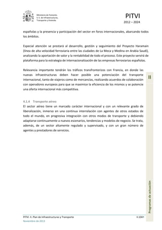 Ministerio de Fomento.
S. E. de Infraestructuras,
Transporte y Vivienda
PITVI
2012 – 2024
PITVI. II. Plan de Infraestructuras y Transporte II.104
Noviembre de 2013
II
Programasdeactuación
españolas y la presencia y participación del sector en foros internacionales, abarcando todos
los ámbitos.
Especial atención se prestará al desarrollo, gestión y seguimiento del Proyecto Haramain
(línea de alta velocidad ferroviaria entre las ciudades de La Meca y Medina en Arabia Saudí),
analizando la aportación de valor y la rentabilidad de todo el proceso. Este proyecto servirá de
plataforma para la estrategia de internacionalización de las empresas ferroviarias españolas.
Relevancia importante tendrán los tráficos transfronterizos con Francia, en donde las
nuevas infraestructuras deben hacer posible una potenciación del transporte
internacional, tanto de viajeros como de mercancías, realizando acuerdos de colaboración
con operadores europeos para que se maximice la eficiencia de los mismos y se potencie
una oferta internacional más competitiva.
4.1.4 Transporte aéreo
El sector aéreo tiene un marcado carácter internacional y con un relevante grado de
liberalización, inmerso en una continua interrelación con agentes de otros estados de
todo el mundo, en progresiva integración con otros modos de transporte y debiendo
adaptarse continuamente a nuevos escenarios, tendencias y modelos de negocio. Se trata,
además, de un sector altamente regulado y supervisado, y con un gran número de
agentes y prestadores de servicios.
 