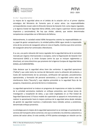 Ministerio de Fomento.
S. E. de Infraestructuras,
Transporte y Vivienda
PITVI
2012 – 2024
PITVI. II. Plan de Infraestructuras y Transporte II.107
Noviembre de 2013
II
Programasdeactuación
4.1.4.2 Seguridad aérea
La mejora de la seguridad aérea en el ámbito de la aviación civil es el primer objetivo
estratégico del Ministerio de Fomento para el sector aéreo. Las responsabilidades
correspondientes recaen sobre la Dirección General de Aviación Civil, como órgano regulador,
y la Agencia Estatal de Seguridad Aérea (AESA), como órgano supervisor técnico (potestad
inspectora y sancionadora). No hay que olvidar, además, que existen determinadas
competencias compartidas con el Ministerio de Defensa.
Adicionalmente, la sociedad estatal AENA Aeropuertos ostenta las responsabilidades en
su papel de gestor aeroportuario y la entidad pública AENA sigue siendo la responsable
única de los servicios de navegación aérea en ruta en España, mientras que otros servicios
de navegación aérea han comenzado a liberalizarse.
A su vez, una parte relevante del marco regulador de la seguridad deriva de la normativa
marcada por órganos internacionales o europeos, como la Organización de Aviación Civil
Internacional (OACI) y la Unión Europea (entre las que se incluyen reglamentos y
directivas), así como directrices que provienen de la Agencia Europea de Seguridad Aérea
(EASA) y de EUROCONTROL.
Cabe destacar que la seguridad aérea tiene dos vertientes: la seguridad operacional
(“Safety”), que cubre tanto las normas de fabricación como la utilización del producto, a
través del mantenimiento de las aeronaves, certificación del operador, procedimientos
operacionales, y formación del personal aeronáutico; y la seguridad contra actos de
interferencia ilícita (“Security”), cuyo objetivo primordial es la seguridad física de los
pasajeros, tripulaciones, personal de tierra e instalaciones.
La seguridad operacional se traduce en programas de inspecciones en todos los ámbitos
de la actividad aeronáutica mediante un enfoque preventivo, que incluye tareas de
investigación y recopilación de datos, y que están englobadas en un Plan Estatal de
Seguridad Operacional. El futuro modelo de supervisión se apoyará en instrumentos que
realicen la aproximación hacia la mejora continua de la seguridad aérea desde métodos
de gestión de seguridad reactivos y tradicionales hacia métodos activos y predictivos,
denominado enfoque preventivo.
La estrategia para la mejora de la seguridad operacional no se restringe a la prestación de
servicios del transporte aéreo comercial, sino que se extiende a los distintos subsectores y
actores del sector aéreo. En este sentido, el PITVI plantea estrategias en relación con las
 
