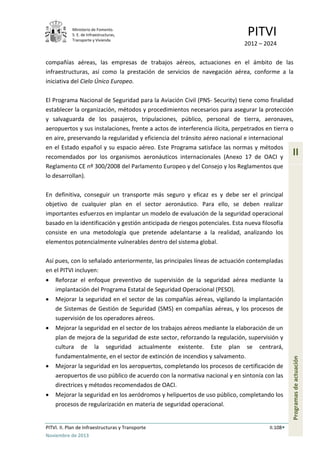 Ministerio de Fomento.
S. E. de Infraestructuras,
Transporte y Vivienda
PITVI
2012 – 2024
PITVI. II. Plan de Infraestructuras y Transporte II.108
Noviembre de 2013
II
Programasdeactuación
compañías aéreas, las empresas de trabajos aéreos, actuaciones en el ámbito de las
infraestructuras, así como la prestación de servicios de navegación aérea, conforme a la
iniciativa del Cielo Único Europeo.
El Programa Nacional de Seguridad para la Aviación Civil (PNS- Security) tiene como finalidad
establecer la organización, métodos y procedimientos necesarios para asegurar la protección
y salvaguarda de los pasajeros, tripulaciones, público, personal de tierra, aeronaves,
aeropuertos y sus instalaciones, frente a actos de interferencia ilícita, perpetrados en tierra o
en aire, preservando la regularidad y eficiencia del tránsito aéreo nacional e internacional
en el Estado español y su espacio aéreo. Este Programa satisface las normas y métodos
recomendados por los organismos aeronáuticos internacionales (Anexo 17 de OACI y
Reglamento CE nº 300/2008 del Parlamento Europeo y del Consejo y los Reglamentos que
lo desarrollan).
En definitiva, conseguir un transporte más seguro y eficaz es y debe ser el principal
objetivo de cualquier plan en el sector aeronáutico. Para ello, se deben realizar
importantes esfuerzos en implantar un modelo de evaluación de la seguridad operacional
basado en la identificación y gestión anticipada de riesgos potenciales. Esta nueva filosofía
consiste en una metodología que pretende adelantarse a la realidad, analizando los
elementos potencialmente vulnerables dentro del sistema global.
Así pues, con lo señalado anteriormente, las principales líneas de actuación contempladas
en el PITVI incluyen:
• Reforzar el enfoque preventivo de supervisión de la seguridad aérea mediante la
implantación del Programa Estatal de Seguridad Operacional (PESO).
• Mejorar la seguridad en el sector de las compañías aéreas, vigilando la implantación
de Sistemas de Gestión de Seguridad (SMS) en compañías aéreas, y los procesos de
supervisión de los operadores aéreos.
• Mejorar la seguridad en el sector de los trabajos aéreos mediante la elaboración de un
plan de mejora de la seguridad de este sector, reforzando la regulación, supervisión y
cultura de la seguridad actualmente existente. Este plan se centrará,
fundamentalmente, en el sector de extinción de incendios y salvamento.
• Mejorar la seguridad en los aeropuertos, completando los procesos de certificación de
aeropuertos de uso público de acuerdo con la normativa nacional y en sintonía con las
directrices y métodos recomendados de OACI.
• Mejorar la seguridad en los aeródromos y helipuertos de uso público, completando los
procesos de regularización en materia de seguridad operacional.
 