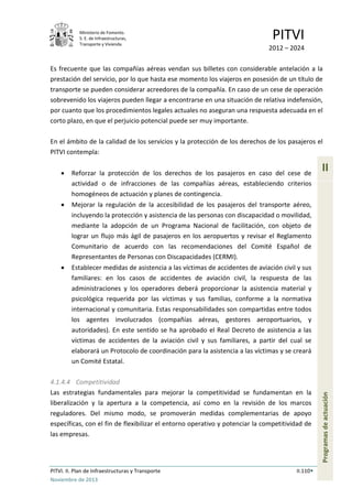 Ministerio de Fomento.
S. E. de Infraestructuras,
Transporte y Vivienda
PITVI
2012 – 2024
PITVI. II. Plan de Infraestructuras y Transporte II.110
Noviembre de 2013
II
Programasdeactuación
Es frecuente que las compañías aéreas vendan sus billetes con considerable antelación a la
prestación del servicio, por lo que hasta ese momento los viajeros en posesión de un título de
transporte se pueden considerar acreedores de la compañía. En caso de un cese de operación
sobrevenido los viajeros pueden llegar a encontrarse en una situación de relativa indefensión,
por cuanto que los procedimientos legales actuales no aseguran una respuesta adecuada en el
corto plazo, en que el perjuicio potencial puede ser muy importante.
En el ámbito de la calidad de los servicios y la protección de los derechos de los pasajeros el
PITVI contempla:
• Reforzar la protección de los derechos de los pasajeros en caso del cese de
actividad o de infracciones de las compañías aéreas, estableciendo criterios
homogéneos de actuación y planes de contingencia.
• Mejorar la regulación de la accesibilidad de los pasajeros del transporte aéreo,
incluyendo la protección y asistencia de las personas con discapacidad o movilidad,
mediante la adopción de un Programa Nacional de facilitación, con objeto de
lograr un flujo más ágil de pasajeros en los aeropuertos y revisar el Reglamento
Comunitario de acuerdo con las recomendaciones del Comité Español de
Representantes de Personas con Discapacidades (CERMI).
• Establecer medidas de asistencia a las víctimas de accidentes de aviación civil y sus
familiares: en los casos de accidentes de aviación civil, la respuesta de las
administraciones y los operadores deberá proporcionar la asistencia material y
psicológica requerida por las víctimas y sus familias, conforme a la normativa
internacional y comunitaria. Estas responsabilidades son compartidas entre todos
los agentes involucrados (compañías aéreas, gestores aeroportuarios, y
autoridades). En este sentido se ha aprobado el Real Decreto de asistencia a las
víctimas de accidentes de la aviación civil y sus familiares, a partir del cual se
elaborará un Protocolo de coordinación para la asistencia a las víctimas y se creará
un Comité Estatal.
4.1.4.4 Competitividad
Las estrategias fundamentales para mejorar la competitividad se fundamentan en la
liberalización y la apertura a la competencia, así como en la revisión de los marcos
reguladores. Del mismo modo, se promoverán medidas complementarias de apoyo
específicas, con el fin de flexibilizar el entorno operativo y potenciar la competitividad de
las empresas.
 