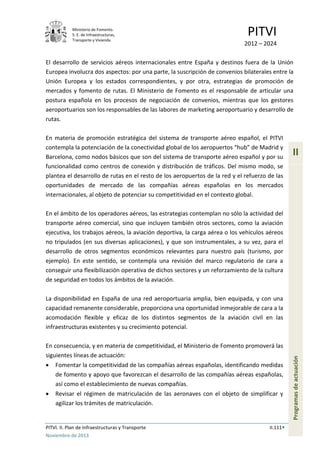 Ministerio de Fomento.
S. E. de Infraestructuras,
Transporte y Vivienda
PITVI
2012 – 2024
PITVI. II. Plan de Infraestructuras y Transporte II.111
Noviembre de 2013
II
Programasdeactuación
El desarrollo de servicios aéreos internacionales entre España y destinos fuera de la Unión
Europea involucra dos aspectos: por una parte, la suscripción de convenios bilaterales entre la
Unión Europea y los estados correspondientes, y por otra, estrategias de promoción de
mercados y fomento de rutas. El Ministerio de Fomento es el responsable de articular una
postura española en los procesos de negociación de convenios, mientras que los gestores
aeroportuarios son los responsables de las labores de marketing aeroportuario y desarrollo de
rutas.
En materia de promoción estratégica del sistema de transporte aéreo español, el PITVI
contempla la potenciación de la conectividad global de los aeropuertos “hub” de Madrid y
Barcelona, como nodos básicos que son del sistema de transporte aéreo español y por su
funcionalidad como centros de conexión y distribución de tráficos. Del mismo modo, se
plantea el desarrollo de rutas en el resto de los aeropuertos de la red y el refuerzo de las
oportunidades de mercado de las compañías aéreas españolas en los mercados
internacionales, al objeto de potenciar su competitividad en el contexto global.
En el ámbito de los operadores aéreos, las estrategias contemplan no sólo la actividad del
transporte aéreo comercial, sino que incluyen también otros sectores, como la aviación
ejecutiva, los trabajos aéreos, la aviación deportiva, la carga aérea o los vehículos aéreos
no tripulados (en sus diversas aplicaciones), y que son instrumentales, a su vez, para el
desarrollo de otros segmentos económicos relevantes para nuestro país (turismo, por
ejemplo). En este sentido, se contempla una revisión del marco regulatorio de cara a
conseguir una flexibilización operativa de dichos sectores y un reforzamiento de la cultura
de seguridad en todos los ámbitos de la aviación.
La disponibilidad en España de una red aeroportuaria amplia, bien equipada, y con una
capacidad remanente considerable, proporciona una oportunidad inmejorable de cara a la
acomodación flexible y eficaz de los distintos segmentos de la aviación civil en las
infraestructuras existentes y su crecimiento potencial.
En consecuencia, y en materia de competitividad, el Ministerio de Fomento promoverá las
siguientes líneas de actuación:
• Fomentar la competitividad de las compañías aéreas españolas, identificando medidas
de fomento y apoyo que favorezcan el desarrollo de las compañías aéreas españolas,
así como el establecimiento de nuevas compañías.
• Revisar el régimen de matriculación de las aeronaves con el objeto de simplificar y
agilizar los trámites de matriculación.
 