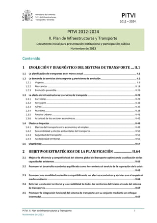 Ministerio de Fomento.
S. E. de Infraestructuras,
Transporte y Vivienda
PITVI
2012 – 2024
PITVI. II. Plan de Infraestructuras y Transporte i
Noviembre de 2013
PITVI 2012-2024
II. Plan de Infraestructuras y Transporte
Documento inicial para presentación institucional y participación pública
Noviembre de 2013
Contenido
1 EVOLUCIÓN Y DIAGNÓSTICO DEL SISTEMA DE TRANSPORTE ....II.1
1.1 La planificación de transportes en el marco actual ............................................................................II.1
1.2 La demanda de servicios de transporte y previsiones de evolución ...................................................II.2
1.2.1 Viajeros........................................................................................................................................... II.6
1.2.2 Mercancías ................................................................................................................................... II.18
1.2.3 Evolución previsible...................................................................................................................... II.26
1.3 La oferta de infraestructuras y servicios de transporte....................................................................II.29
1.3.1 Carreteras..................................................................................................................................... II.29
1.3.2 Ferrocarril..................................................................................................................................... II.32
1.3.3 Aéreo............................................................................................................................................ II.36
1.3.4 Marítimo....................................................................................................................................... II.38
1.3.5 Ámbito Urbano............................................................................................................................. II.41
1.3.6 Actividad de los sectores económicos.......................................................................................... II.42
1.4 Efectos e impactos...........................................................................................................................II.49
1.4.1 Efectos del transporte en la economía y el empleo ..................................................................... II.49
1.4.2 Sostenibilidad y efectos ambientales del transporte ................................................................... II.50
1.4.3 Seguridad del transporte.............................................................................................................. II.55
1.4.4 Accesibilidad territorial ................................................................................................................ II.56
1.5 Diagnóstico......................................................................................................................................II.57
2 OBJETIVOS ESTRATÉGICOS DE LA PLANIFICACIÓN ..................... II.64
2.1 Mejorar la eficiencia y competitividad del sistema global del transporte optimizando la utilización de las
capacidades existentes....................................................................................................................II.65
2.2 Promover el desarrollo económico equilibrado como herramienta al servicio de la superación de la crisis
........................................................................................................................................................II.65
2.3 Promover una movilidad sostenible compatibilizando sus efectos económicos y sociales con el respeto al
medio ambiente ..............................................................................................................................II.66
2.4 Reforzar la cohesión territorial y la accesibilidad de todos los territorios del Estado a través del sistema
de transportes .................................................................................................................................II.67
2.5 Promover la integración funcional del sistema de transportes en su conjunto mediante un enfoque
intermodal.......................................................................................................................................II.67
 