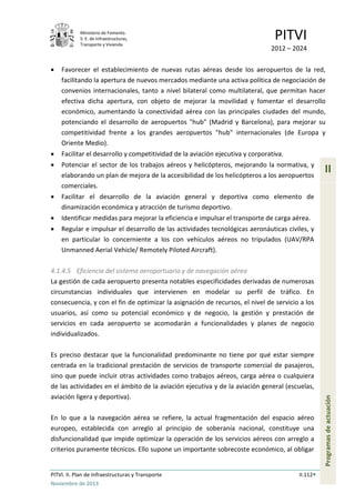 Ministerio de Fomento.
S. E. de Infraestructuras,
Transporte y Vivienda
PITVI
2012 – 2024
PITVI. II. Plan de Infraestructuras y Transporte II.112
Noviembre de 2013
II
Programasdeactuación
• Favorecer el establecimiento de nuevas rutas aéreas desde los aeropuertos de la red,
facilitando la apertura de nuevos mercados mediante una activa política de negociación de
convenios internacionales, tanto a nivel bilateral como multilateral, que permitan hacer
efectiva dicha apertura, con objeto de mejorar la movilidad y fomentar el desarrollo
económico, aumentando la conectividad aérea con las principales ciudades del mundo,
potenciando el desarrollo de aeropuertos "hub" (Madrid y Barcelona), para mejorar su
competitividad frente a los grandes aeropuertos "hub" internacionales (de Europa y
Oriente Medio).
• Facilitar el desarrollo y competitividad de la aviación ejecutiva y corporativa.
• Potenciar el sector de los trabajos aéreos y helicópteros, mejorando la normativa, y
elaborando un plan de mejora de la accesibilidad de los helicópteros a los aeropuertos
comerciales.
• Facilitar el desarrollo de la aviación general y deportiva como elemento de
dinamización económica y atracción de turismo deportivo.
• Identificar medidas para mejorar la eficiencia e impulsar el transporte de carga aérea.
• Regular e impulsar el desarrollo de las actividades tecnológicas aeronáuticas civiles, y
en particular lo concerniente a los con vehículos aéreos no tripulados (UAV/RPA
Unmanned Aerial Vehicle/ Remotely Piloted Aircraft).
4.1.4.5 Eficiencia del sistema aeroportuario y de navegación aérea
La gestión de cada aeropuerto presenta notables especificidades derivadas de numerosas
circunstancias individuales que intervienen en modelar su perfil de tráfico. En
consecuencia, y con el fin de optimizar la asignación de recursos, el nivel de servicio a los
usuarios, así como su potencial económico y de negocio, la gestión y prestación de
servicios en cada aeropuerto se acomodarán a funcionalidades y planes de negocio
individualizados.
Es preciso destacar que la funcionalidad predominante no tiene por qué estar siempre
centrada en la tradicional prestación de servicios de transporte comercial de pasajeros,
sino que puede incluir otras actividades como trabajos aéreos, carga aérea o cualquiera
de las actividades en el ámbito de la aviación ejecutiva y de la aviación general (escuelas,
aviación ligera y deportiva).
En lo que a la navegación aérea se refiere, la actual fragmentación del espacio aéreo
europeo, establecida con arreglo al principio de soberanía nacional, constituye una
disfuncionalidad que impide optimizar la operación de los servicios aéreos con arreglo a
criterios puramente técnicos. Ello supone un importante sobrecoste económico, al obligar
 