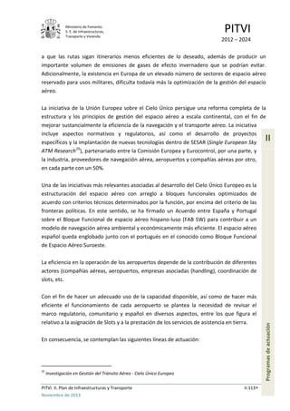 Ministerio de Fomento.
S. E. de Infraestructuras,
Transporte y Vivienda
PITVI
2012 – 2024
PITVI. II. Plan de Infraestructuras y Transporte II.113
Noviembre de 2013
II
Programasdeactuación
a que las rutas sigan itinerarios menos eficientes de lo deseado, además de producir un
importante volumen de emisiones de gases de efecto invernadero que se podrían evitar.
Adicionalmente, la existencia en Europa de un elevado número de sectores de espacio aéreo
reservado para usos militares, dificulta todavía más la optimización de la gestión del espacio
aéreo.
La iniciativa de la Unión Europea sobre el Cielo Único persigue una reforma completa de la
estructura y los principios de gestión del espacio aéreo a escala continental, con el fin de
mejorar sustancialmente la eficiencia de la navegación y el transporte aéreo. La iniciativa
incluye aspectos normativos y regulatorios, así como el desarrollo de proyectos
específicos y la implantación de nuevas tecnologías dentro de SESAR (Single European Sky
ATM Research25
), partenariado entre la Comisión Europea y Eurocontrol, por una parte, y
la industria, proveedores de navegación aérea, aeropuertos y compañías aéreas por otro,
en cada parte con un 50%.
Una de las iniciativas más relevantes asociadas al desarrollo del Cielo Único Europeo es la
estructuración del espacio aéreo con arreglo a bloques funcionales optimizados de
acuerdo con criterios técnicos determinados por la función, por encima del criterio de las
fronteras políticas. En este sentido, se ha firmado un Acuerdo entre España y Portugal
sobre el Bloque Funcional de espacio aéreo hispano-luso (FAB SW) para contribuir a un
modelo de navegación aérea ambiental y económicamente más eficiente. El espacio aéreo
español queda englobado junto con el portugués en el conocido como Bloque Funcional
de Espacio Aéreo Suroeste.
La eficiencia en la operación de los aeropuertos depende de la contribución de diferentes
actores (compañías aéreas, aeropuertos, empresas asociadas (handling), coordinación de
slots, etc.
Con el fin de hacer un adecuado uso de la capacidad disponible, así como de hacer más
eficiente el funcionamiento de cada aeropuerto se plantea la necesidad de revisar el
marco regulatorio, comunitario y español en diversos aspectos, entre los que figura el
relativo a la asignación de Slots y a la prestación de los servicios de asistencia en tierra.
En consecuencia, se contemplan las siguientes líneas de actuación:
25
Investigación en Gestión del Tránsito Aéreo - Cielo Único Europeo
 