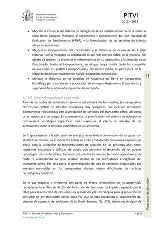 Ministerio de Fomento.
S. E. de Infraestructuras,
Transporte y Vivienda
PITVI
2012 – 2024
PITVI. II. Plan de Infraestructuras y Transporte II.114
Noviembre de 2013
II
Programasdeactuación
• Mejorar la eficiencia del sistema de navegación aérea dentro del marco de la iniciativa
Cielo Único Europeo, mediante el seguimiento y cumplimiento del Plan Nacional de
Evaluación de Rendimientos (PNER), y la liberalización de los servicios de tránsito
aéreo de aeródromo.
• Mejorar la independencia del coordinador y la eficiencia en el uso de las Franjas
Horarias (Slots) mediante la aprobación de un real decreto sobre en la materia, con
objeto de mejorar la eficiencia e independencia en su asignación, y la creación de un
Coordinador Nacional independiente, en el que tenga cabida tanto las compañías
aéreas como los gestores aeroportuarios. Del mismo modo, se participará en la
elaboración del correspondiente nuevo reglamento comunitario.
• Mejorar la eficiencia de los servicios de Asistencia en Tierra en Aeropuertos
(handling), participando en la elaboración de un nuevo Reglamento Comunitario, y
supervisando su adecuada implantación en España.
4.1.4.6 Desarrollo equilibrado y sostenible
Además de nodos de conexión intermodal del sistema de transportes, los aeropuertos
constituyen centros de actividad económica muy relevantes, que incluyen actividades
directamente relacionadas con la prestación de servicios del transporte aéreo, así como
otras asociadas y de apoyo. En consecuencia, la planificación del sistema de transportes
contemplará estrategias específicas para maximizar el efecto de arrastre de los
aeropuertos sobre la actividad económica en sus entornos.
En lo que respecta a la utilización de energías renovables y disminución de los gases con
efecto invernadero, en el momento actual se están produciendo numerosas experiencias
piloto para la utilización de biocombustibles de aviación. En los próximos años serán
necesarias iniciativas y políticas de apoyo que permitan el desarrollo de las nuevas
tecnologías de combustibles, haciendo más viable su uso en términos operativos y de
coste, y aumentando su peso relativo dentro de las necesidades energéticas del
transporte aéreo. Por otra parte, la generalización del uso de vehículos propulsados por
energías renovables en los aeropuertos plantea menos dificultades de carácter
tecnológico y operativo.
En lo que respecta a emisiones con gases de efecto invernadero, se ha presentado
recientemente el Plan de Acción de Reducción de Emisiones de España requerido por la
OACI para la reducción de emisiones en la aviación y las estrategias para la reducción de
consumo de del transporte aéreo, toda vez que se está realizando el seguimiento del
sistema de comercio de emisiones de la Unión Europea (EU ETS). Asimismo se sigue de
 