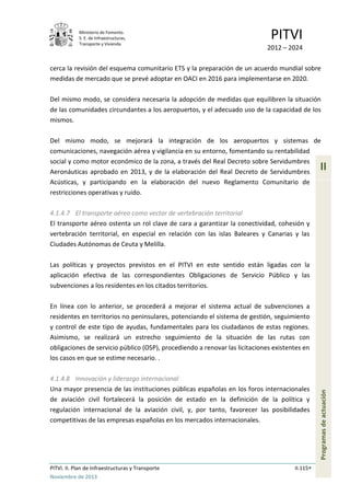 Ministerio de Fomento.
S. E. de Infraestructuras,
Transporte y Vivienda
PITVI
2012 – 2024
PITVI. II. Plan de Infraestructuras y Transporte II.115
Noviembre de 2013
II
Programasdeactuación
cerca la revisión del esquema comunitario ETS y la preparación de un acuerdo mundial sobre
medidas de mercado que se prevé adoptar en OACI en 2016 para implementarse en 2020.
Del mismo modo, se considera necesaria la adopción de medidas que equilibren la situación
de las comunidades circundantes a los aeropuertos, y el adecuado uso de la capacidad de los
mismos.
Del mismo modo, se mejorará la integración de los aeropuertos y sistemas de
comunicaciones, navegación aérea y vigilancia en su entorno, fomentando su rentabilidad
social y como motor económico de la zona, a través del Real Decreto sobre Servidumbres
Aeronáuticas aprobado en 2013, y de la elaboración del Real Decreto de Servidumbres
Acústicas, y participando en la elaboración del nuevo Reglamento Comunitario de
restricciones operativas y ruido.
4.1.4.7 El transporte aéreo como vector de vertebración territorial
El transporte aéreo ostenta un rol clave de cara a garantizar la conectividad, cohesión y
vertebración territorial, en especial en relación con las islas Baleares y Canarias y las
Ciudades Autónomas de Ceuta y Melilla.
Las políticas y proyectos previstos en el PITVI en este sentido están ligadas con la
aplicación efectiva de las correspondientes Obligaciones de Servicio Público y las
subvenciones a los residentes en los citados territorios.
En línea con lo anterior, se procederá a mejorar el sistema actual de subvenciones a
residentes en territorios no peninsulares, potenciando el sistema de gestión, seguimiento
y control de este tipo de ayudas, fundamentales para los ciudadanos de estas regiones.
Asimismo, se realizará un estrecho seguimiento de la situación de las rutas con
obligaciones de servicio público (OSP), procediendo a renovar las licitaciones existentes en
los casos en que se estime necesario. .
4.1.4.8 Innovación y liderazgo internacional
Una mayor presencia de las instituciones públicas españolas en los foros internacionales
de aviación civil fortalecerá la posición de estado en la definición de la política y
regulación internacional de la aviación civil, y, por tanto, favorecer las posibilidades
competitivas de las empresas españolas en los mercados internacionales.
 