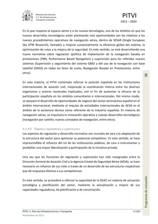 Ministerio de Fomento.
S. E. de Infraestructuras,
Transporte y Vivienda
PITVI
2012 – 2024
PITVI. II. Plan de Infraestructuras y Transporte II.116
Noviembre de 2013
II
Programasdeactuación
En lo que respecta al espacio aéreo y a las nuevas tecnologías, uno de los ámbitos en que los
nuevos desarrollos tecnológicos están planteando más oportunidades son los relativos a los
nuevos procedimientos operativos de navegación aérea, dentro de SESAR (Single European
Sky ATM Research), llamados a mejorar sustancialmente la eficiencia global del sistema, la
optimización de rutas y la mejora de la seguridad. En este sentido, se está desarrollando una
nueva normativa sobre regulación (política de implantación de la navegación basada en
prestaciones (PBN, Performance Based Navigation) y supervisión para los referidos nuevos
sistemas (Supervisión y seguimiento del sistema GBAS y del uso de la navegación con base
satelital (GNSS) en todas las fases de vuelo, Navegación Basada en Prestaciones, entre
otros)
En esta materia, el PITVI contempla reforzar la posición española en las instituciones
internacionales de aviación civil, mejorando la coordinación interna entre los diversos
organismos y actores nacionales implicados, con el fin de aumentar la eficacia de la
participación española en los ámbitos comunitarios e internacionales. Del mismo modo,
se apoyará el desarrollo de oportunidades de negocio del sector aeronáutico español en el
ámbito internacional, mediante el impulso de actividades internacionales de AESA en el
ámbito de la asistencia técnica como referente de la industria española. En materia de
navegación aérea, se impulsará la innovación operativa y nuevos desarrollos tecnológicos
(navegación por satélite, nuevos conceptos de navegación, entre otros).
4.1.4.9 Órganos reguladores y supervisores
Los aspectos de regulación y desarrollo normativo son cruciales de cara a la adaptación de
la estructura del sector para optimizar su potencial competitivo. En este sentido, se hace
imprescindible el refuerzo del rol de las instituciones públicas, de cara a instrumentar y
posibilitar una mayor liberalización y participación de la iniciativa privada.
Una vez que las funciones de regulación y supervisión han sido reasignadas entre la
Dirección General de Aviación Civil y la Agencia Estatal de Seguridad Aérea (AESA), se hace
necesario un refuerzo de sus roles a través de un desarrollo de las estructuras respectivas
que dé respuesta efectiva a sus competencias.
En este sentido, se procederá a reforzar la capacidad de la DGAC en materia de actuación
estratégica y planificación del sector, mediante la actualización y mejora de sus
capacidades reguladoras, de planificación y de concertación.
 