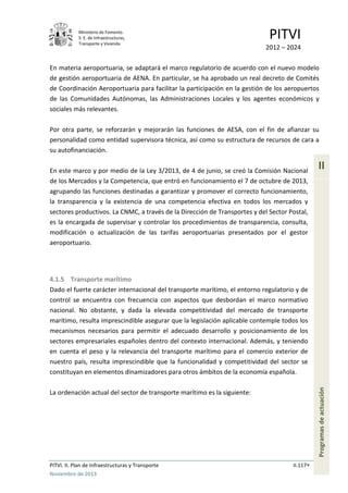 Ministerio de Fomento.
S. E. de Infraestructuras,
Transporte y Vivienda
PITVI
2012 – 2024
PITVI. II. Plan de Infraestructuras y Transporte II.117
Noviembre de 2013
II
Programasdeactuación
En materia aeroportuaria, se adaptará el marco regulatorio de acuerdo con el nuevo modelo
de gestión aeroportuaria de AENA. En particular, se ha aprobado un real decreto de Comités
de Coordinación Aeroportuaria para facilitar la participación en la gestión de los aeropuertos
de las Comunidades Autónomas, las Administraciones Locales y los agentes económicos y
sociales más relevantes.
Por otra parte, se reforzarán y mejorarán las funciones de AESA, con el fin de afianzar su
personalidad como entidad supervisora técnica, así como su estructura de recursos de cara a
su autofinanciación.
En este marco y por medio de la Ley 3/2013, de 4 de junio, se creó la Comisión Nacional
de los Mercados y la Competencia, que entró en funcionamiento el 7 de octubre de 2013,
agrupando las funciones destinadas a garantizar y promover el correcto funcionamiento,
la transparencia y la existencia de una competencia efectiva en todos los mercados y
sectores productivos. La CNMC, a través de la Dirección de Transportes y del Sector Postal,
es la encargada de supervisar y controlar los procedimientos de transparencia, consulta,
modificación o actualización de las tarifas aeroportuarias presentados por el gestor
aeroportuario.
4.1.5 Transporte marítimo
Dado el fuerte carácter internacional del transporte marítimo, el entorno regulatorio y de
control se encuentra con frecuencia con aspectos que desbordan el marco normativo
nacional. No obstante, y dada la elevada competitividad del mercado de transporte
marítimo, resulta imprescindible asegurar que la legislación aplicable contemple todos los
mecanismos necesarios para permitir el adecuado desarrollo y posicionamiento de los
sectores empresariales españoles dentro del contexto internacional. Además, y teniendo
en cuenta el peso y la relevancia del transporte marítimo para el comercio exterior de
nuestro país, resulta imprescindible que la funcionalidad y competitividad del sector se
constituyan en elementos dinamizadores para otros ámbitos de la economía española.
La ordenación actual del sector de transporte marítimo es la siguiente:
 