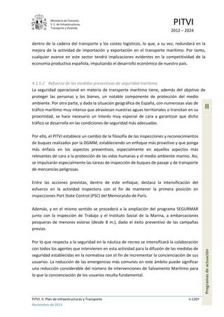 Ministerio de Fomento.
S. E. de Infraestructuras,
Transporte y Vivienda
PITVI
2012 – 2024
PITVI. II. Plan de Infraestructuras y Transporte II.120
Noviembre de 2013
II
Programasdeactuación
dentro de la cadena del transporte y los costes logísticos, lo que, a su vez, redundará en la
mejora de la actividad de importación y exportación en el transporte marítimo. Por tanto,
cualquier avance en este sector tendrá implicaciones evidentes en la competitividad de la
economía productiva española, impulsando el desarrollo económico de nuestro país.
4.1.5.2 Refuerzo de las medidas preventivas de seguridad marítima
La seguridad operacional en materia de transporte marítimo tiene, además del objetivo de
proteger las personas y los bienes, un notable componente de protección del medio
ambiente. Por otra parte, y dada la situación geográfica de España, con numerosas vías de
tráfico marítimo muy intenso que atraviesan nuestras aguas territoriales o transitan en su
proximidad, se hace necesario un interés muy especial de cara a garantizar que dicho
tráfico se desarrolla en las condiciones de seguridad más adecuadas.
Por ello, el PITVI establece un cambio de la filosofía de las inspecciones y reconocimientos
de buques realizados por la DGMM, estableciendo un enfoque más proactivo y que ponga
más énfasis en los aspectos preventivos, especialmente en aquellos aspectos más
relevantes de cara a la protección de las vidas humanas y el medio ambiente marino. Así,
se impulsarán especialmente las tareas de inspección de buques de pasaje y de transporte
de mercancías peligrosas.
Entre las acciones previstas, dentro de este enfoque, destaca la intensificación del
esfuerzo en la actividad inspectora con el fin de mantener la primera posición en
inspecciones Port State Control (PSC) del Memorando de París.
Además, y en el mismo sentido se procederá a la ampliación del programa SEGURMAR
junto con la inspección de Trabajo y el Instituto Social de la Marina, a embarcaciones
pesqueras de menores esloras (desde 8 m.), dado el éxito preventivo de las campañas
previas.
Por lo que respecta a la seguridad en la náutica de recreo se intensificará la colaboración
con todos los agentes que intervienen en esta actividad para la difusión de las medidas de
seguridad establecidas en la normativa con el fin de incrementar la concienciación de sus
usuarios. La reducción de las emergencias más comunes en este ámbito puede significar
una reducción considerable del número de intervenciones de Salvamento Marítimo para
lo que la concienciación de los usuarios resulta fundamental.
 