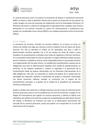 Ministerio de Fomento.
S. E. de Infraestructuras,
Transporte y Vivienda
PITVI
2012 – 2024
PITVI. II. Plan de Infraestructuras y Transporte II.121
Noviembre de 2013
II
Programasdeactuación
En materia portuaria, junto a los planes de protección de buques e instalaciones portuarias
(PBIP), se llevará a cabo la aplicación efectiva de los planes de protección de los puertos, los
cuáles recogen una serie de protocolos de colaboración entre las Autoridades Portuarias y el
Ministerio del Interior a efectos de salvaguardar la seguridad frente a posibles actos ilícitos o
antisociales en los puertos, teniendo en cuenta las infraestructuras e instalaciones que
puedan ser consideradas como críticas (CNPIC) y las medidas preventivas contra el terrorismo
(CNCA).
4.1.5.3 Calidad
La prestación de servicios, incluidos los servicios públicos, en el futuro sin tener un
sistema de calidad sería algo que atentaría contra el objetivo final de mejora de dichos
servicios. Por ello se abordará el análisis de las actividades que lleva a cabo la
Administración marítima española con el fin de estudiar las áreas de mejora y para
establecer los procedimientos unificados entre todas las Capitanías y Distritos marítimos.
En la actualidad la diversidad de criterios aplicados en lugares diferentes podría provocar
que las empresas y ciudadanos vivieran cierta inseguridad jurídica, lo que puede constituir
una fragmentación del mercado interior. Se establecerán procedimientos respecto de las
obligaciones que tiene la Administración española como estado de abanderamiento, en
particular en los aspectos tendentes a mejorar la seguridad y la prevención de la
contaminación desde los buques relacionados con los Convenios Internacionales de la
OMI obligatorios. Para ello, se mantendrá un sistema de gestión de la calidad para las
actividades de inspección, auditoría y certificación de buques y tripulación relacionadas
con dichos Convenios. Además, también se continuará con la mejora de los
procedimientos asociados a la gestión de la calidad de la expedición de titulaciones
marítimas profesionales.
Desde un ámbito más comercial, la calidad constituye uno de los ejes de referencia de los
servicios portuarios, para lo cual se establecerán una serie de incentivos a recoger en los
Pliegos de Prescripciones que regulan los servicios portuarios, y además se fijarán unos
indicadores de calidad en los Informes anuales de competitividad que debe elevar Puertos
del Estado al Ministerio de Fomento con base en el Observatorio permanente del
mercado de los servicios portuarios, tareas que podrán ser incorporadas en el seno del
Observatorio del Transporte.
 