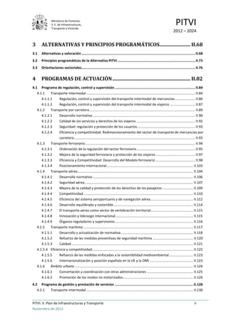 Ministerio de Fomento.
S. E. de Infraestructuras,
Transporte y Vivienda
PITVI
2012 – 2024
PITVI. II. Plan de Infraestructuras y Transporte ii
Noviembre de 2013
3 ALTERNATIVAS Y PRINCIPIOS PROGRAMÁTICOS......................... II.68
3.1 Alternativas y valoración .................................................................................................................II.68
3.2 Principios programáticos de la Alternativa PITVI .............................................................................II.73
3.3 Orientaciones sectoriales.................................................................................................................II.76
4 PROGRAMAS DE ACTUACIÓN............................................................... II.82
4.1 Programa de regulación, control y supervisión ................................................................................II.84
4.1.1 Transporte intermodal ................................................................................................................. II.84
4.1.1.1 Regulación, control y supervisión del transporte intermodal de mercancías..................... II.86
4.1.1.2 Regulación, control y supervisión del transporte intermodal de viajeros .......................... II.87
4.1.2 Transporte por carretera.............................................................................................................. II.89
4.1.2.1 Desarrollo normativo .......................................................................................................... II.90
4.1.2.2 Calidad de los servicios y derechos de los viajeros ............................................................. II.92
4.1.2.3 Seguridad: regulación y protección de los usuarios............................................................ II.93
4.1.2.4 Eficiencia y competitividad. Redimensionamiento del sector de transporte de mercancías por
carretera.............................................................................................................................. II.93
4.1.3 Transporte ferroviario .................................................................................................................. II.94
4.1.3.1 Ordenación de la regulación del sector ferroviario............................................................. II.95
4.1.3.2 Mejora de la seguridad ferroviaria y protección de los viajeros......................................... II.97
4.1.3.3 Eficiencia y Competitividad: Desarrollo del Modelo ferroviario ......................................... II.98
4.1.3.4 Posicionamiento internacional.......................................................................................... II.103
4.1.4 Transporte aéreo........................................................................................................................ II.104
4.1.4.1 Desarrollo normativo ........................................................................................................ II.106
4.1.4.2 Seguridad aérea................................................................................................................. II.107
4.1.4.3 Mejora de la calidad y protección de los derechos de los pasajeros ................................ II.109
4.1.4.4 Competitividad.................................................................................................................. II.110
4.1.4.5 Eficiencia del sistema aeroportuario y de navegación aérea............................................ II.112
4.1.4.6 Desarrollo equilibrado y sostenible................................................................................... II.114
4.1.4.7 El transporte aéreo como vector de vertebración territorial............................................ II.115
4.1.4.8 Innovación y liderazgo internacional................................................................................. II.115
4.1.4.9 Órganos reguladores y supervisores ................................................................................. II.116
4.1.5 Transporte marítimo .................................................................................................................. II.117
4.1.5.1 Desarrollo y actualización de normativa........................................................................... II.118
4.1.5.2 Refuerzo de las medidas preventivas de seguridad marítima .......................................... II.120
4.1.5.3 Calidad............................................................................................................................... II.121
4.1.5.4 Eficiencia y competitividad......................................................................................................... II.122
4.1.5.5 Refuerzo de las medidas enfocadas a la sostenibilidad medioambiental......................... II.123
4.1.5.6 Internacionalización y posición española en la UE y la OMI ............................................. II.123
4.1.6 Ámbito urbano ........................................................................................................................... II.124
4.1.6.1 Concertación y coordinación con otras administraciones ................................................ II.125
4.1.6.2 Promoción de los modos no motorizados......................................................................... II.126
4.2 Programa de gestión y prestación de servicios .............................................................................. II.128
4.2.1 Transporte intermodal ............................................................................................................... II.130
 