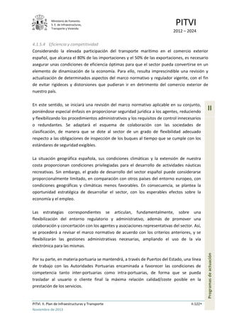 Ministerio de Fomento.
S. E. de Infraestructuras,
Transporte y Vivienda
PITVI
2012 – 2024
PITVI. II. Plan de Infraestructuras y Transporte II.122
Noviembre de 2013
II
Programasdeactuación
4.1.5.4 Eficiencia y competitividad
Considerando la elevada participación del transporte marítimo en el comercio exterior
español, que alcanza el 80% de las importaciones y el 50% de las exportaciones, es necesario
asegurar unas condiciones de eficiencia óptimas para que el sector pueda convertirse en un
elemento de dinamización de la economía. Para ello, resulta imprescindible una revisión y
actualización de determinados aspectos del marco normativo y regulador vigente, con el fin
de evitar rigideces y distorsiones que pudieran ir en detrimento del comercio exterior de
nuestro país.
En este sentido, se iniciará una revisión del marco normativo aplicable en su conjunto,
poniéndose especial énfasis en proporcionar seguridad jurídica a los agentes, reduciendo
y flexibilizando los procedimientos administrativos y los requisitos de control innecesarios
o redundantes. Se adaptará el esquema de colaboración con las sociedades de
clasificación, de manera que se dote al sector de un grado de flexibilidad adecuado
respecto a las obligaciones de inspección de los buques al tiempo que se cumple con los
estándares de seguridad exigibles.
La situación geográfica española, sus condiciones climáticas y la extensión de nuestra
costa proporcionan condiciones privilegiadas para el desarrollo de actividades náuticas
recreativas. Sin embargo, el grado de desarrollo del sector español puede considerarse
proporcionalmente limitado, en comparación con otros países del entorno europeo, con
condiciones geográficas y climáticas menos favorables. En consecuencia, se plantea la
oportunidad estratégica de desarrollar el sector, con los esperables efectos sobre la
economía y el empleo.
Las estrategias correspondientes se articulan, fundamentalmente, sobre una
flexibilización del entorno regulatorio y administrativo, además de promover una
colaboración y concertación con los agentes y asociaciones representativas del sector. Así,
se procederá a revisar el marco normativo de acuerdo con los criterios anteriores, y se
flexibilizarán las gestiones administrativas necesarias, ampliando el uso de la vía
electrónica para las mismas.
Por su parte, en materia portuaria se mantendrá, a través de Puertos del Estado, una línea
de trabajo con las Autoridades Portuarias encaminada a favorecer las condiciones de
competencia tanto inter-portuarias como intra-portuarias, de forma que se pueda
trasladar al usuario o cliente final la máxima relación calidad/coste posible en la
prestación de los servicios.
 