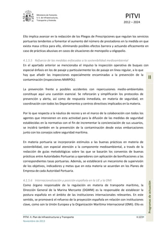 Ministerio de Fomento.
S. E. de Infraestructuras,
Transporte y Vivienda
PITVI
2012 – 2024
PITVI. II. Plan de Infraestructuras y Transporte II.123
Noviembre de 2013
II
Programasdeactuación
Ello implica avanzar en la redacción de los Pliegos de Prescripciones que regulan los servicios
portuarios tendentes a fomentar el aumento del número de prestadores en la medida en que
exista masa crítica para ello, eliminando posibles efectos barrera y actuando eficazmente en
caso de prácticas abusivas en casos de situaciones de monopolio u oligopolio.
4.1.5.5 Refuerzo de las medidas enfocadas a la sostenibilidad medioambiental
En el apartado anterior se mencionaba el impulso la inspección operativa de buques con
especial énfasis en los de pasaje y particularmente los de pasaje en línea regular, a lo que
hay que añadir las inspecciones especialmente encaminadas a la prevención de la
contaminación (inspecciones MARPOL).
La prevención frente a posibles accidentes con repercusiones medio-ambientales
constituye aquí una cuestión esencial. Se reforzarán y simplificarán los protocolos de
prevención y alerta, así como de respuesta inmediata, en materia de seguridad, en
coordinación con todos los Departamentos y centros directivos implicados en la materia.
Por lo que respecta a la náutica de recreo y en el marco de la colaboración con todos los
agentes que intervienen en esta actividad para la difusión de las medidas de seguridad
establecidas en la normativa con el fin de incrementar la concienciación de sus usuarios,
se incidirá también en la prevención de la contaminación desde estas embarcaciones
junto con los consejos sobre seguridad marítima.
En materia portuaria se incorporarán estímulos a las buenas prácticas en materia de
sostenibilidad, con especial atención a la componente medioambiental, a través de la
redacción de guías metodológicas sobre las que se basarán los convenios de buenas
prácticas entre Autoridades Portuarias y operadores con aplicación de bonificaciones a las
correspondientes tasas portuarias. Además, se establecerá un mecanismo de supervisión
de los objetivos, indicadores y metas que en esta materia se acuerdan en los Planes de
Empresa de cada Autoridad Portuaria.
4.1.5.6 Internacionalización y posición española en la UE y la OMI
Como órgano responsable de la regulación en materia de transporte marítimo, la
Dirección General de la Marina Mercante (DGMM) es la responsable de establecer la
postura española en el ámbito de las instituciones internacionales relevantes. En este
sentido, se promoverá el refuerzo de la proyección española en relación con instituciones
clave, como son la Unión Europea y la Organización Marítima Internacional (OMI). Ello es
 