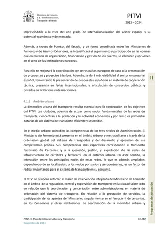 Ministerio de Fomento.
S. E. de Infraestructuras,
Transporte y Vivienda
PITVI
2012 – 2024
PITVI. II. Plan de Infraestructuras y Transporte II.124
Noviembre de 2013
II
Programasdeactuación
imprescindible a la vista del alto grado de internacionalización del sector español y su
potencial económico y de mercado.
Además, a través de Puertos del Estado, y de forma coordinada entre los Ministerios de
Fomento y de Asuntos Exteriores, se intensificará el seguimiento y participación en las normas
que en materia de organización, financiación y gestión de los puertos, se elaboren y aprueben
en el seno de las instituciones europeas.
Para ello se mejorará la coordinación con otros países europeos de cara a la presentación
de propuestas y proyectos técnicos. Además, se dará más visibilidad al sector empresarial
español, fomentando la presentación de propuestas españolas en materia de cooperación
técnica, presencia en ferias internacionales, y articulación de consorcios públicos y
privados en licitaciones internacionales.
4.1.6 Ámbito urbano
La dimensión urbana del transporte resulta esencial para la consecución de los objetivos
del PITVI. Las ciudades, además de actuar como nodos fundamentales de las redes de
transporte, concentran a la población y la actividad económica y por tanto es primordial
dotarlas de un sistema de transporte eficiente y sostenible.
En el medio urbano coinciden las competencias de los tres niveles de Administración. El
Ministerio de Fomento está presente en el ámbito urbano y metropolitano a través de la
ordenación global del sistema de transportes y del desarrollo y ejecución de sus
competencias propias. Sus competencias más específicas corresponden al transporte
ferroviario de Cercanías, y a la ejecución, gestión, y explotación de las redes de
infraestructura de carretera y ferrocarril en el entorno urbano. En este sentido, la
interacción entre los principales nodos de estas redes, lo que es además ampliable,
dependiendo de su localización, a los nodos portuarios y aeroportuarios, es un factor de
radical importancia para el sistema de transporte en su conjunto.
El PITVI se propone reforzar el marco de intervención integrada del Ministerio de Fomento
en el ámbito de la regulación, control y supervisión del transporte en la ciudad sobre todo
en relación con la coordinación y concertación entre administraciones en materia de
ordenación del sistema de transporte. En relación a la prestación de servicios, la
participación de los agentes del Ministerio, singularmente en el ferrocarril de cercanías,
en los Consorcios y otras instituciones de coordinación de la movilidad urbana y
 