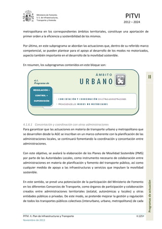 Ministerio de Fomento.
S. E. de Infraestructuras,
Transporte y Vivienda
PITVI
2012 – 2024
PITVI. II. Plan de Infraestructuras y Transporte II.125
Noviembre de 2013
II
Programasdeactuación
metropolitana en los correspondientes ámbitos territoriales, constituye una aportación de
primer orden a la eficiencia y sostenibilidad de los mismos.
Por último, en este subprograma se abordan las actuaciones que, dentro de su referido marco
competencial, se pueden plantear para el apoyo al desarrollo de los modos no motorizados,
aspecto también importante en el desarrollo de la movilidad sostenible.
En resumen, los subprogramas contenidos en este bloque son:
4.1.6.1 Concertación y coordinación con otras administraciones
Para garantizar que las actuaciones en materia de transporte urbano y metropolitano que
se desarrollen desde la AGE se inscriban en un marco coherente con la planificación de las
administraciones locales, se continuará fomentando la coordinación y concertación entre
administraciones.
Con este objetivo, se avalará la elaboración de los Planes de Movilidad Sostenible (PMS)
por parte de las Autoridades Locales, como instrumento necesario de colaboración entre
administraciones en materia de planificación y fomento del transporte público, así como
cualquier medida de apoyo a las infraestructuras y servicios que impulsen la movilidad
sostenible.
En este sentido, se prevé una potenciación de la participación del Ministerio de Fomento
en los diferentes Consorcios de Transporte, como órganos de participación y colaboración
creados entre administraciones territoriales (estatal, autonómicas y locales) y otras
entidades públicas o privadas. De este modo, se pretende mejorar la gestión y regulación
de todos los transportes públicos colectivos (interurbano, urbano, metropolitano) de cada
 