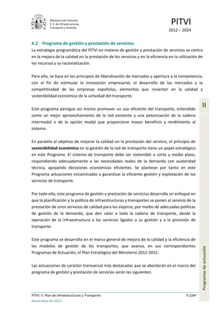 Ministerio de Fomento.
S. E. de Infraestructuras,
Transporte y Vivienda
PITVI
2012 – 2024
PITVI. II. Plan de Infraestructuras y Transporte II.128
Noviembre de 2013
II
Programasdeactuación
4.2 Programa de gestión y prestación de servicios
La estrategia programática del PITVI en materia de gestión y prestación de servicios se centra
en la mejora de la calidad en la prestación de los servicios y en la eficiencia en la utilización de
los recursos y su racionalización.
Para ello, se basa en los principios de liberalización de mercados y apertura a la competencia,
con el fin de estimular la innovación empresarial, el desarrollo de los mercados y la
competitividad de las empresas españolas, elementos que revierten en la calidad y
sostenibilidad económica de la actividad del transporte.
Este programa persigue así mismo promover un uso eficiente del transporte, entendido
como un mejor aprovechamiento de la red existente y una potenciación de la cadena
intermodal o de la opción modal que proporcione mayor beneficio y rendimiento al
sistema.
En paralelo al objetivo de mejorar la calidad en la prestación del servicio, el principio de
sostenibilidad económica en la gestión de la red de transporte tiene un papel estratégico
en este Programa. El sistema de transporte debe ser sostenible a corto y medio plazo,
respondiendo adecuadamente a las necesidades reales de la demanda con austeridad
técnica, apoyando decisiones económicas eficientes. Se plantean por tanto en este
Programa actuaciones encaminadas a garantizar la eficiente gestión y explotación de los
servicios de transporte.
Por todo ello, este programa de gestión y prestación de servicios desarrolla un enfoque en
que la planificación y la política de infraestructuras y transportes se ponen al servicio de la
prestación de unos servicios de calidad para los viajeros, por medio de adecuadas políticas
de gestión de la demanda, que den valor a toda la cadena de transporte, desde la
operación de la infraestructura a los servicios ligados a su gestión y a la provisión de
transporte.
Este programa se desarrolla en el marco general de mejora de la calidad y la eficiencia de
los modelos de gestión de los transportes, que avanza, en sus correspondientes
Programas de Actuación, el Plan Estratégico del Ministerio 2012-2015.
Las actuaciones de carácter transversal más destacadas que se abordarán en el marco del
programa de gestión y prestación de servicios serán las siguientes:
 