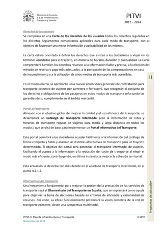 Ministerio de Fomento.
S. E. de Infraestructuras,
Transporte y Vivienda
PITVI
2012 – 2024
PITVI. II. Plan de Infraestructuras y Transporte II.129
Noviembre de 2013
II
Programasdeactuación
Derechos de los usuarios
Se compilará en una Carta de los derechos de los usuarios todos los derechos regulados en
los distintos Reglamentos comunitarios aplicables para cada modo de transporte, con el
objetivo de favorecer una mejor información y aplicabilidad de los mismos.
La carta estará orientada a definir los derechos que asisten a los ciudadanos a viajar en los
términos acordados para el trayecto, en materia de horario, duración y puntualidad. La Carta
comprenderá también los derechos relativos a la información fiable y precisa, a la elección del
método de reserva y pago más adecuados, a la percepción de las compensaciones en caso
de incumplimiento y a la utilización de unos medios de transporte más accesibles.
En el mismo marco, se aprobarán unas nuevas condiciones generales de contratación para
transporte colectivo de viajeros por carretera y ferrocarril, que recogerán el conjunto de
los derechos y obligaciones de los pasajeros en estos modos de transporte reforzando las
garantías de su cumplimiento en el ámbito mercantil.
Portal del transporte
Alineado con el objetivo global de mejorar la calidad y el uso eficiente del transporte, se
desarrollará un Catálogo de Transporte Intermodal (con la información de rutas y
horarios de transporte regular de viajeros para media y larga distancia en todos los
modos), que servirá de base para implementar un Portal Informativo del Transporte.
Este portal permitirá a los ciudadanos acceder fácilmente a la información del catálogo de
forma completa y fiable y analizar las distintas alternativas de transporte para un trayecto
determinado. El objetivo del portal será potenciar el transporte intermodal de viajeros,
facilitando el acceso a la información y la reducción del coste de transporte al elegir el
modo más eficiente, contribuyendo, en última instancia, a mejorar la cohesión territorial.
Esta actuación se describe con más detalle en el apartado de transporte intermodal, en el
punto 4.2.1.2.
Observatorio del transporte
Una herramienta fundamental para mejorar la gestión de la prestación de los servicios de
transporte será el Observatorio del Transporte en España, que se implantará como ayuda
para objetivar la toma de decisiones basada en criterios de eficiencia y racionalidad de
recursos. Por ende, su eficaz funcionamiento potenciará la visión completa de la red de
transporte existente, desde una perspectiva multimodal.
 