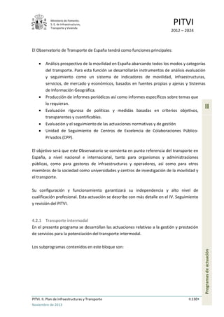Ministerio de Fomento.
S. E. de Infraestructuras,
Transporte y Vivienda
PITVI
2012 – 2024
PITVI. II. Plan de Infraestructuras y Transporte II.130
Noviembre de 2013
II
Programasdeactuación
El Observatorio de Transporte de España tendrá como funciones principales:
• Análisis prospectivo de la movilidad en España abarcando todos los modos y categorías
del transporte. Para esta función se desarrollarán instrumentos de análisis evaluación
y seguimiento como un sistema de indicadores de movilidad, infraestructuras,
servicios, de mercado y económicos, basados en fuentes propias y ajenas y Sistemas
de Información Geográfica.
• Producción de informes periódicos así como informes específicos sobre temas que
lo requieran.
• Evaluación rigurosa de políticas y medidas basadas en criterios objetivos,
transparentes y cuantificables.
• Evaluación y el seguimiento de las actuaciones normativas y de gestión
• Unidad de Seguimiento de Centros de Excelencia de Colaboraciones Público-
Privados (CPP).
El objetivo será que este Observatorio se convierta en punto referencia del transporte en
España, a nivel nacional e internacional, tanto para organismos y administraciones
públicas, como para gestores de infraestructuras y operadores, así como para otros
miembros de la sociedad como universidades y centros de investigación de la movilidad y
el transporte.
Su configuración y funcionamiento garantizará su independencia y alto nivel de
cualificación profesional. Esta actuación se describe con más detalle en el IV. Seguimiento
y revisión del PITVI.
4.2.1 Transporte intermodal
En el presente programa se desarrollan las actuaciones relativas a la gestión y prestación
de servicios para la potenciación del transporte intermodal.
Los subprogramas contenidos en este bloque son:
 