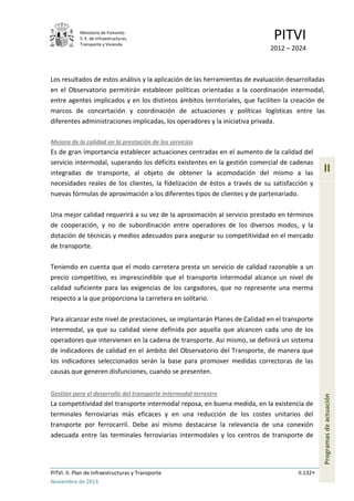 Ministerio de Fomento.
S. E. de Infraestructuras,
Transporte y Vivienda
PITVI
2012 – 2024
PITVI. II. Plan de Infraestructuras y Transporte II.132
Noviembre de 2013
II
Programasdeactuación
Los resultados de estos análisis y la aplicación de las herramientas de evaluación desarrolladas
en el Observatorio permitirán establecer políticas orientadas a la coordinación intermodal,
entre agentes implicados y en los distintos ámbitos territoriales, que faciliten la creación de
marcos de concertación y coordinación de actuaciones y políticas logísticas entre las
diferentes administraciones implicadas, los operadores y la iniciativa privada.
Mejora de la calidad en la prestación de los servicios
Es de gran importancia establecer actuaciones centradas en el aumento de la calidad del
servicio intermodal, superando los déficits existentes en la gestión comercial de cadenas
integradas de transporte, al objeto de obtener la acomodación del mismo a las
necesidades reales de los clientes, la fidelización de éstos a través de su satisfacción y
nuevas fórmulas de aproximación a los diferentes tipos de clientes y de partenariado.
Una mejor calidad requerirá a su vez de la aproximación al servicio prestado en términos
de cooperación, y no de subordinación entre operadores de los diversos modos, y la
dotación de técnicas y medios adecuados para asegurar su competitividad en el mercado
de transporte.
Teniendo en cuenta que el modo carretera presta un servicio de calidad razonable a un
precio competitivo, es imprescindible que el transporte intermodal alcance un nivel de
calidad suficiente para las exigencias de los cargadores, que no represente una merma
respecto a la que proporciona la carretera en solitario.
Para alcanzar este nivel de prestaciones, se implantarán Planes de Calidad en el transporte
intermodal, ya que su calidad viene definida por aquella que alcancen cada uno de los
operadores que intervienen en la cadena de transporte. Así mismo, se definirá un sistema
de indicadores de calidad en el ámbito del Observatorio del Transporte, de manera que
los indicadores seleccionados serán la base para promover medidas correctoras de las
causas que generen disfunciones, cuando se presenten.
Gestión para el desarrollo del transporte intermodal terrestre
La competitividad del transporte intermodal reposa, en buena medida, en la existencia de
terminales ferroviarias más eficaces y en una reducción de los costes unitarios del
transporte por ferrocarril. Debe así mismo destacarse la relevancia de una conexión
adecuada entre las terminales ferroviarias intermodales y los centros de transporte de
 