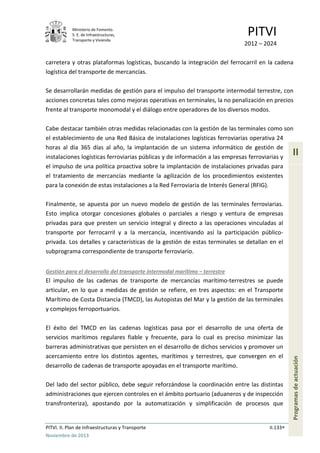 Ministerio de Fomento.
S. E. de Infraestructuras,
Transporte y Vivienda
PITVI
2012 – 2024
PITVI. II. Plan de Infraestructuras y Transporte II.133
Noviembre de 2013
II
Programasdeactuación
carretera y otras plataformas logísticas, buscando la integración del ferrocarril en la cadena
logística del transporte de mercancías.
Se desarrollarán medidas de gestión para el impulso del transporte intermodal terrestre, con
acciones concretas tales como mejoras operativas en terminales, la no penalización en precios
frente al transporte monomodal y el diálogo entre operadores de los diversos modos.
Cabe destacar también otras medidas relacionadas con la gestión de las terminales como son
el establecimiento de una Red Básica de instalaciones logísticas ferroviarias operativa 24
horas al día 365 días al año, la implantación de un sistema informático de gestión de
instalaciones logísticas ferroviarias públicas y de información a las empresas ferroviarias y
el impulso de una política proactiva sobre la implantación de instalaciones privadas para
el tratamiento de mercancías mediante la agilización de los procedimientos existentes
para la conexión de estas instalaciones a la Red Ferroviaria de Interés General (RFIG).
Finalmente, se apuesta por un nuevo modelo de gestión de las terminales ferroviarias.
Esto implica otorgar concesiones globales o parciales a riesgo y ventura de empresas
privadas para que presten un servicio integral y directo a las operaciones vinculadas al
transporte por ferrocarril y a la mercancía, incentivando así la participación público-
privada. Los detalles y características de la gestión de estas terminales se detallan en el
subprograma correspondiente de transporte ferroviario.
Gestión para el desarrollo del transporte intermodal marítimo – terrestre
El impulso de las cadenas de transporte de mercancías marítimo-terrestres se puede
articular, en lo que a medidas de gestión se refiere, en tres aspectos: en el Transporte
Marítimo de Costa Distancia (TMCD), las Autopistas del Mar y la gestión de las terminales
y complejos ferroportuarios.
El éxito del TMCD en las cadenas logísticas pasa por el desarrollo de una oferta de
servicios marítimos regulares fiable y frecuente, para lo cual es preciso minimizar las
barreras administrativas que persisten en el desarrollo de dichos servicios y promover un
acercamiento entre los distintos agentes, marítimos y terrestres, que convergen en el
desarrollo de cadenas de transporte apoyadas en el transporte marítimo.
Del lado del sector público, debe seguir reforzándose la coordinación entre las distintas
administraciones que ejercen controles en el ámbito portuario (aduaneros y de inspección
transfronteriza), apostando por la automatización y simplificación de procesos que
 