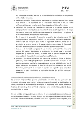 Ministerio de Fomento.
S. E. de Infraestructuras,
Transporte y Vivienda
PITVI
2012 – 2024
PITVI. II. Plan de Infraestructuras y Transporte II.135
Noviembre de 2013
II
Programasdeactuación
sus condiciones de acceso, a través de los documentos de información de red previstos
en los citados Convenios.
• Desarrollo coherente en los distintos puertos de los requisitos y condiciones básicas
que afectan a la seguridad en la circulación ferroviaria a fin de evitar
disfuncionalidades que penalizarían la eficiencia global del sistema ferroviario.
• Desarrollo de fórmulas de coordinación avanzada en la gestión técnica de los
complejos ferroportuarios, tales como ventanilla única para la organización de franjas
horarias, así como en la gestión comercial, cuando las características y el volumen de
tráfico del complejo ferroportuario lo justifiquen.
• En el caso de la prestación de servicios ferroviarios de naturaleza comercial
(complementarios y auxiliares), impulso a la concurrencia del interés privado en
sintonía con los principios que asume la legislación portuaria, tanto en la
prestación a terceros como en la autoprestación, reservándose la Autoridad
Portuaria la capacidad de prestarlos ante la ausencia de iniciativa privada.
• Avance en la formación del personal que interviene en la actividad ferroviaria
dentro del puerto, potenciando la celebración de cursos para el personal
responsable y auxiliar de puerto, así como para el personal responsable de
seguridad en la circulación ferroviaria de Autoridad Portuaria.
• Impulso a la gestión comercial del transporte ferroviario desde el ámbito
portuario, estimulando por parte de las Autoridades Portuarias el interés de los
agentes portuarios, transitarios y operadores de terminal principalmente, por el
modo ferroviario. El objetivo es reforzar la estructura comercial del sector
ferroviario, estimulando la aparición de agentes con capacidad para concentrar
cargas en el tren y promover la integración vertical de servicios marítimo-
ferroviarios.
Nuevos sistemas de comercialización de servicios basados en la calidad
Se considera imprescindible que la aproximación comercial de los operadores de
transporte intermodal a sus clientes venga marcada por la calidad, la flexibilidad en la
oferta, el uso de las más modernas tecnologías, la adaptación a las nuevas demandas
logísticas (transporte y otros servicios), así como a otras características, además de su
competitividad en costes.
En este sentido, se impulsarán nuevos sistemas de comercialización de servicios basados
en la calidad y en la logística de valor añadido, con una nueva dinámica comercial, donde
la variable precio es importante, pero no la única en la negociación entre las partes, que
 