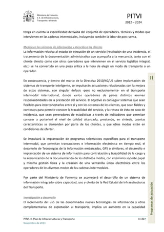 Ministerio de Fomento.
S. E. de Infraestructuras,
Transporte y Vivienda
PITVI
2012 – 2024
PITVI. II. Plan de Infraestructuras y Transporte II.136
Noviembre de 2013
II
Programasdeactuación
tenga en cuenta la especificidad derivada del conjunto de operadores, técnicas y modos que
intervienen en las cadenas intermodales, incluyendo también la labor de post-venta.
Mejora en los sistemas de información y atención a los clientes
La información relativa al estado de ejecución de un servicio (resolución de una incidencia, el
tratamiento de la documentación administrativa que acompaña a la mercancía, tanto con el
cliente directo como con otros operadores que intervienen en el servicio logístico integral,
etc.) se ha convertido en una pieza crítica a la hora de elegir un modo de transporte o un
operador.
En consecuencia, y dentro del marco de la Directiva 2010/40/UE sobre implantación de
sistemas de transporte inteligente, se impulsarán actuaciones relacionadas con la mejora
de estos sistemas, con singular énfasis -pero no exclusivamente- en el transporte
intermodal internacional, donde varios operadores de países distintos asumen
responsabilidades en la prestación del servicio. El objetivo es conseguir sistemas que sean
flexibles para interconectarlos entre sí y con los sistemas de los clientes, que sean fiables y
continuos para permitir conocer la trazabilidad del servicio, y la rotura de ésta en caso de
incidencia, que sean generadores de estadísticas a través de indicadores que permitan
conocer a posteriori el nivel de calidad alcanzado, prestando, en síntesis, cuantas
características se demanden por parte de los clientes, y que otros modos estén en
condiciones de ofertar.
Se impulsará la implantación de programas telemáticos específicos para el transporte
intermodal, que permitan transacciones e información electrónica en tiempo real, el
desarrollo de Tecnologías de la Información embarcadas, GPS o similares, el desarrollo e
implantación de un sistema de información para contratación y trazabilidad de la carga y
la armonización de la documentación de los distintos modos, con el mínimo soporte papel
y mínima gestión física y la creación de una ventanilla única electrónica entre los
operadores de los diversos modos de las cadenas intermodales.
Por parte del Ministerio de Fomento se acometerá el desarrollo de un sistema de
información integrado sobre capacidad, uso y oferta de la Red Estatal de Infraestructuras
del Transporte.
Investigación y desarrollo
El incremento del uso de las denominadas nuevas tecnologías de información y otras
complementarias de explotación al transporte, implica un aumento en la capacidad
 