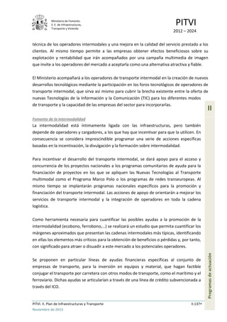 Ministerio de Fomento.
S. E. de Infraestructuras,
Transporte y Vivienda
PITVI
2012 – 2024
PITVI. II. Plan de Infraestructuras y Transporte II.137
Noviembre de 2013
II
Programasdeactuación
técnica de los operadores intermodales y una mejora en la calidad del servicio prestado a los
clientes. Al mismo tiempo permite a las empresas obtener efectos beneficiosos sobre su
explotación y rentabilidad que irán acompañados por una campaña multimedia de imagen
que invite a los operadores del mercado a aceptarla como una alternativa atractiva y fiable.
El Ministerio acompañará a los operadores de transporte intermodal en la creación de nuevos
desarrollos tecnológicos mediante la participación en los foros tecnológicos de operadores de
transporte intermodal, que sirva así mismo para cubrir la brecha existente entre la oferta de
nuevas Tecnologías de la Información y la Comunicación (TIC) para los diferentes modos
de transporte y la capacidad de las empresas del sector para incorporarlas.
Fomento de la Intermodalidad
La intermodalidad está íntimamente ligada con las infraestructuras, pero también
depende de operadores y cargadores, a los que hay que incentivar para que la utilicen. En
consecuencia se considera imprescindible programar una serie de acciones específicas
basadas en la incentivación, la divulgación y la formación sobre intermodalidad.
Para incentivar el desarrollo del transporte intermodal, se dará apoyo para el acceso y
concurrencia de los proyectos nacionales a los programas comunitarios de ayuda para la
financiación de proyectos en los que se apliquen las Nuevas Tecnologías al Transporte
multimodal como el Programa Marco Polo o los programas de redes transeuropeas. Al
mismo tiempo se implantarán programas nacionales específicos para la promoción y
financiación del transporte intermodal. Las acciones de apoyo de orientarán a mejorar los
servicios de transporte intermodal y la integración de operadores en toda la cadena
logística.
Como herramienta necesaria para cuantificar las posibles ayudas a la promoción de la
intermodalidad (ecobono, ferrobono,…) se realizará un estudio que permita cuantificar los
márgenes aproximados que presentan las cadenas intermodales más típicas, identificando
en ellas los elementos más críticos para la obtención de beneficios o pérdidas y, por tanto,
con significado para atraer o disuadir a este mercado a los potenciales operadores.
Se proponen en particular líneas de ayudas financieras específicas al conjunto de
empresas de transporte, para la inversión en equipos y material, que hagan factible
conjugar el transporte por carretera con otros modos de transporte, como el marítimo y el
ferroviario. Dichas ayudas se articularían a través de una línea de crédito subvencionada a
través del ICO.
 