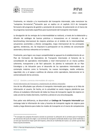 Ministerio de Fomento.
S. E. de Infraestructuras,
Transporte y Vivienda
PITVI
2012 – 2024
PITVI. II. Plan de Infraestructuras y Transporte II.138
Noviembre de 2013
II
Programasdeactuación
Finalmente, en relación a la incentivación del transporte intermodal, cabe mencionar las
“autopistas ferroviarias”,26
actuación que se explica en el capítulo 4.2.3 de transporte
ferroviario del programa de gestión y prestación de servicios. Se potenciarán en el marco de
los programas nacionales específicos para la promoción del transporte intermodal.
La divulgación de las ventajas de la intermodalidad se realizará, a través de la elaboración y
difusión de catálogos de buenas prácticas e innovaciones en el mercado y de un
benchmarking internacional de mejores prácticas en el ámbito de la intermodalidad,
actuaciones acometidas y efectos conseguidos, mapa internacional de los principales
agentes, tendencias, etc. Se impulsará la participación en los ámbitos de concertación
sectoriales y técnicos relevantes en la materia.
Finalmente, para lograr una mayor competitividad se apoyará la el establecimiento de un
Plan de Formación de Operadores de Transporte Intermodal; el fomento de la
consolidación de operadores intermodales a nivel internacional en un marco jurídico
coherente, transparente y de fácil aplicación. Se plantea la realización de un Plan
Estratégico y de Actuación para el desarrollo de los operadores intermodales que
contemple materias como la formación, las nuevas tecnologías, medio ambiente,
seguridad, etc; y el apoyo a políticas de alianzas entre operadores, básicamente en la
comercialización de los servicios.
4.2.1.2 Gestión y servicios intermodales de viajeros
Portal Informativo del Transporte e implantación de billetes integrados
Una de las dificultades que afronta el transporte intermodal para viajeros es la falta de
información al usuario. De hecho, en la actualidad no existe ninguna plataforma que
ofrezca al ciudadano información de todas las líneas de transporte regular de viajeros en
cada uno de los modos (terrestre, marítimo y aéreo) en una única búsqueda.
Para paliar esta deficiencia, se desarrollará un Catálogo de Transporte Intermodal que
contenga toda la información de rutas y horarios de transporte regular de viajeros para
media y larga distancia para todos los modos de transporte en el marco de competencias
26
El concepto de autopista ferroviaria consiste en promover la utilización de la carretera para el transporte
de mercancías del punto de origen a una terminal de transporte combinado desde el que serán trasferidas a
un tren que recorrerá la mayor parte del trayecto, antes de ser trasferidas de nuevo a un camión que las lleve
hasta el punto de destino.
 