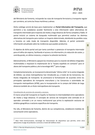 Ministerio de Fomento.
S. E. de Infraestructuras,
Transporte y Vivienda
PITVI
2012 – 2024
PITVI. II. Plan de Infraestructuras y Transporte II.139
Noviembre de 2013
II
Programasdeactuación
del Ministerio de Fomento, incluyendo las rutas de transporte ferroviario y transporte regular
por carretera, así como las líneas marítimas y aéreas.
Dicho catálogo servirá de base para implementar un Portal Informativo del Transporte, que
permitirá a los ciudadanos acceder fácilmente a esta información sobre alternativas de
transporte intermodal para trayectos de media y larga distancia de forma completa y fiable. El
portal incluirá un sistema de búsqueda multimodal que permitirá analizar las distintas
alternativas de transporte para realizar un trayecto determinado, detallando las posibles rutas
y horarios en cada modo de transporte disponible. Además, el portal contendrá
información actualizada sobre las incidencias que puedan producirse.
El objetivo de dicho portal será por tanto contribuir a potenciar el transporte intermodal
para el tráfico de viajeros, facilitando el acceso a la información y la reducción de costes, y
contribuyendo, en última instancia, a mejorar la cohesión territorial.
Adicionalmente, el Ministerio apoyará las iniciativas para la creación de billetes integrados
multimodales e impulsará la implantación de la “tarjeta española sin contacto” para el
abono del transporte público y de la tecnología NFC27
para el pago.
Complementariamente, se incorporará la denominada “última milla” en la venta integrada
de billetes. Las áreas metropolitanas han introducido ya, a través de los Consorcios, los
títulos integrados de transporte. Se promoverá la formalización de acuerdos entre los
principales operadores de transporte interurbano y los Consorcios o autoridades de
transporte metropolitano (ATM), para la incorporación en la compra del billete de larga
distancia también de un título metropolitano de transporte.
Coordinación de servicios de conexión y accesos.
El marco actual del transporte en España no favorece la intermodalidad entre operadores
de media y larga distancia. El concepto de servicio de transporte está centrado en el
operador unimodal y en un marco institucional que prima la explotación exclusiva de
ámbitos geográficos o sectores específicos de transporte.
Por ello, el Ministerio de Fomento, dentro de sus competencias, establecerá medidas de
concertación entre operadores.
27
Near Field Communication, tecnología de interconexión de dispositivos que permite, entre otras
aplicaciones el pago de productos o servicios a través del teléfono móvil.
 