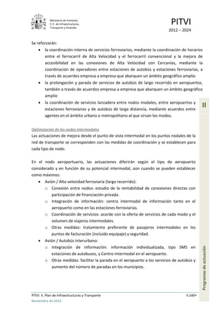 Ministerio de Fomento.
S. E. de Infraestructuras,
Transporte y Vivienda
PITVI
2012 – 2024
PITVI. II. Plan de Infraestructuras y Transporte II.140
Noviembre de 2013
II
Programasdeactuación
Se reforzarán:
• la coordinación interna de servicios ferroviarios, mediante la coordinación de horarios
entre el ferrocarril de Alta Velocidad y el ferrocarril convencional y la mejora de
accesibilidad en las conexiones de Alta Velocidad con Cercanías, mediante la
coordinación de operadores entre estaciones de autobús y estaciones ferroviarias, a
través de acuerdos empresa a empresa que abarquen un ámbito geográfico amplio
• la prolongación y parada de servicios de autobús de largo recorrido en aeropuertos,
también a través de acuerdos empresa a empresa que abarquen un ámbito geográfico
amplio
• la coordinación de servicios lanzadera entre nodos modales, entre aeropuertos y
estaciones ferroviarias y de autobús de larga distancia, mediante acuerdos entre
agentes en el ámbito urbano o metropolitano al que sirvan los modos.
Optimización de los nodos intermodales
Las actuaciones de mejora desde el punto de vista intermodal en los puntos nodales de la
red de transporte se corresponden con las medidas de coordinación y se establecen para
cada tipo de nodo.
En el nodo aeroportuario, las actuaciones diferirán según el tipo de aeropuerto
considerado y en función de su potencial intermodal, aún cuando se pueden establecer
como máximos:
• Avión / Alta velocidad ferroviaria (largo recorrido):
o Conexión entre nodos: estudio de la rentabilidad de conexiones directas con
participación de financiación privada.
o Integración de información: centro intermodal de información tanto en el
aeropuerto como en las estaciones ferroviarias.
o Coordinación de servicios: acorde con la oferta de servicios de cada modo y el
volumen de viajeros intermodales.
o Otras medidas: tratamiento preferente de pasajeros intermodales en los
puntos de facturación (incluido equipaje) y seguridad.
• Avión / Autobús interurbano:
o Integración de información: información individualizada, tipo SMS en
estaciones de autobuses, y Centro Intermodal en el aeropuerto.
o Otras medidas: facilitar la parada en el aeropuerto a los servicios de autobús y
aumento del número de paradas en los municipios.
 