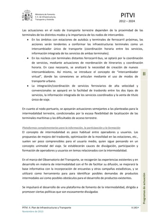 Ministerio de Fomento.
S. E. de Infraestructuras,
Transporte y Vivienda
PITVI
2012 – 2024
PITVI. II. Plan de Infraestructuras y Transporte II.141
Noviembre de 2013
II
Programasdeactuación
Las actuaciones en el nodo de transporte terrestre dependen de la proximidad de las
terminales de los distintos modos y la importancia de los nodos de intercambio.
• En los ámbitos con estaciones de autobús y terminales de ferrocarril próximas, las
acciones serán tendentes a conformar las infraestructuras terminales como un
intercambiador único de transporte (coordinación horaria entre los servicios,
información integrada de los servicios de ambas terminales).
• En los núcleos con terminales distantes ferrocarril-bus, se optará por la coordinación
de servicios, mediante actuaciones de reordenación de itinerarios y coordinación
horaria. En caso necesario, se analizará la necesidad de creación de nuevos
intercambiadores. Así mismo, se introduce el concepto de “intercambiador
virtual”, donde las conexiones se articulan mediante el uso de modos de
transporte urbano.
• La integración/coordinación de servicios ferroviarios de alta velocidad y
convencionales se apoyará en la facilidad de trasbordo entre los dos tipos de
servicios, la información integrada de los servicios coordinados y la venta de título
único de viaje.
En cuanto al nodo portuario, se apoyarán actuaciones semejantes a las planteadas para la
intermodalidad terrestre, condicionadas por la escasa flexibilidad de localización de las
terminales marítimas y las dificultades de acceso terrestre.
Plataformas complementarias para la información, la participación y la formación
El concepto de intermodalidad es poco habitual entre operadores y usuarios. Las
propuestas de mejora del trasbordo, optimización de la movilidad en las estaciones, etc.,
suelen ser poco comprensibles para el usuario medio, quien sigue pensando en un
concepto unimodal del viaje. Se establecerán cauces de divulgación, participación y
formación de operadores y usuarios en temas relacionados con la intermodalidad.
En el marco del Observatorio del Transporte, se recogerán las experiencias existentes y en
desarrollo en materia de intermodalidad con el fin de facilitar su difusión, se mejorará la
base informativa con la incorporación de encuestas y otras campañas estadísticas, y se
utilizará como herramienta para para identificar posibles demandas de productos
intermodales así como posibles obstáculos para el desarrollo de productos existentes.
Se impulsará el desarrollo de una plataforma de fomento de la intermodalidad, dirigida a
promover ciertas políticas que son escasamente divulgadas
 