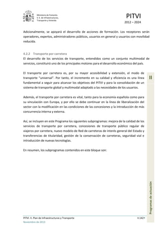 Ministerio de Fomento.
S. E. de Infraestructuras,
Transporte y Vivienda
PITVI
2012 – 2024
PITVI. II. Plan de Infraestructuras y Transporte II.142
Noviembre de 2013
II
Programasdeactuación
Adicionalmente, se apoyará el desarrollo de acciones de formación. Los receptores serán
operadores, expertos, administradores públicos, usuarios en general y usuarios con movilidad
reducida.
4.2.2 Transporte por carretera
El desarrollo de los servicios de transporte, entendidos como un conjunto multimodal de
servicios, constituirá uno de los principales motores para el desarrollo económico del país.
El transporte por carretera es, por su mayor accesibilidad y extensión, el modo de
transporte “universal”. Por tanto, el incremento en su calidad y eficiencia es una línea
fundamental a seguir para alcanzar los objetivos del PITVI y para la consolidación de un
sistema de transporte global y multimodal adaptado a las necesidades de los usuarios.
Además, el transporte por carretera es vital, tanto para la economía española como para
su vinculación con Europa, y por ello se debe continuar en la línea de liberalización del
sector con la modificación en las condiciones de las concesiones y la introducción de más
concurrencia interna y externa.
Así, se incluyen en este Programa los siguientes subprogramas: mejora de la calidad de los
servicios de transporte por carretera, concesiones de transporte público regular de
viajeros por carretera, nuevo modelo de Red de carreteras de interés general del Estado y
transferencias de titularidad, gestión de la conservación de carreteras, seguridad vial e
introducción de nuevas tecnologías.
En resumen, los subprogramas contenidos en este bloque son:
 