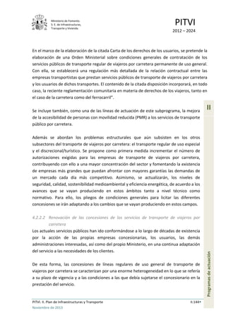 Ministerio de Fomento.
S. E. de Infraestructuras,
Transporte y Vivienda
PITVI
2012 – 2024
PITVI. II. Plan de Infraestructuras y Transporte II.144
Noviembre de 2013
II
Programasdeactuación
En el marco de la elaboración de la citada Carta de los derechos de los usuarios, se pretende la
elaboración de una Orden Ministerial sobre condiciones generales de contratación de los
servicios públicos de transporte regular de viajeros por carretera permanente de uso general.
Con ella, se establecerá una regulación más detallada de la relación contractual entre las
empresas transportistas que prestan servicios públicos de transporte de viajeros por carretera
y los usuarios de dichos transportes. El contenido de la citada disposición incorporará, en todo
caso, la reciente reglamentación comunitaria en materia de derechos de los viajeros, tanto en
el caso de la carretera como del ferrocarril”.
Se incluye también, como una de las líneas de actuación de este subprograma, la mejora
de la accesibilidad de personas con movilidad reducida (PMR) a los servicios de transporte
público por carretera.
Además se abordan los problemas estructurales que aún subsisten en los otros
subsectores del transporte de viajeros por carretera: el transporte regular de uso especial
y el discrecional/turístico. Se propone como primera medida incrementar el número de
autorizaciones exigidas para las empresas de transporte de viajeros por carretera,
contribuyendo con ello a una mayor concentración del sector y fomentando la existencia
de empresas más grandes que puedan afrontar con mayores garantías las demandas de
un mercado cada día más competitivo. Asimismo, se actualizarán, los niveles de
seguridad, calidad, sostenibilidad medioambiental y eficiencia energética, de acuerdo a los
avances que se vayan produciendo en estos ámbitos tanto a nivel técnico como
normativo. Para ello, los pliegos de condiciones generales para licitar las diferentes
concesiones se irán adaptando a los cambios que se vayan produciendo en estos campos.
4.2.2.2 Renovación de las concesiones de los servicios de transporte de viajeros por
carretera
Los actuales servicios públicos han ido conformándose a lo largo de décadas de existencia
por la acción de las propias empresas concesionarias, los usuarios, las demás
administraciones interesadas, así como del propio Ministerio, en una continua adaptación
del servicio a las necesidades de los clientes.
De esta forma, las concesiones de líneas regulares de uso general de transporte de
viajeros por carretera se caracterizan por una enorme heterogeneidad en lo que se refería
a su plazo de vigencia y a las condiciones a las que debía sujetarse el concesionario en la
prestación del servicio.
 