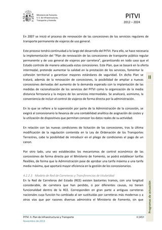 Ministerio de Fomento.
S. E. de Infraestructuras,
Transporte y Vivienda
PITVI
2012 – 2024
PITVI. II. Plan de Infraestructuras y Transporte II.145
Noviembre de 2013
II
Programasdeactuación
En 2007 se inició el proceso de renovación de las concesiones de los servicios regulares de
transporte permanente de viajeros de uso general.
Este proceso tendrá continuidad a lo largo del desarrollo del PITVI. Para ello, se hace necesaria
la implementación del “Plan de renovación de las concesiones de transporte público regular
permanente y de uso general de viajeros por carretera”, garantizando en todo caso que el
Estado controle de manera adecuada estas concesiones. Este Plan, que se basará en la oferta
intermodal, pretende aumentar la calidad en la prestación de los servicios, fomentar la
cohesión territorial y garantizar mayores estándares de seguridad. En dicho Plan se
tratará, además de la renovación de concesiones, la posibilidad de ampliar a nuevas
concesiones derivadas del aumento de la demanda esperado con la implantación de las
medidas de racionalización de los servicios del PITVI como la organización de la media
distancia ferroviaria y la mejora de los servicios intermodales. Se analizará, asimismo, la
conveniencia de incluir el control de viajeros de forma directa por la administración.
En lo que se refiere a la supervisión por parte de la Administración de la concesión, se
exigirá al concesionario la llevanza de una contabilidad analítica de asignación de costes y
la utilización de dispositivos que permitan conocer los datos reales de su actividad.
En relación con las nuevas condiciones de licitación de las concesiones, tras la última
modificación de la regulación contenida en la Ley de Ordenación de los Transportes
Terrestres, cabe la posibilidad de introducir en el pliego de condiciones el pago de un
canon.
Por otro lado, una vez establecidos los mecanismos de control económico de las
concesiones de forma directa por el Ministerio de Fomento, se podrá establecer tarifas
flexibles, de forma que la Administración pase de aprobar una tarifa máxima a una tarifa
media máxima, que aportará mayor eficiencia en la gestión de los concesionarios.
4.2.2.3 Modelo de Red de Carreteras y Transferencias de titularidad
En la Red de Carreteras del Estado (RCE) existen bastantes tramos, con una longitud
considerable, de carretera que han perdido, o por diferentes causas, no tienen
funcionalidad dentro de la RCE. Corresponden en gran parte a antiguas carreteras
nacionales cuya función ha cambiado al ser sustituidas por carreteras más modernas y a
otras vías que por razones diversas administra el Ministerio de Fomento, sin que
 