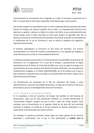 Ministerio de Fomento.
S. E. de Infraestructuras,
Transporte y Vivienda
PITVI
2012 – 2024
PITVI. II. Plan de Infraestructuras y Transporte II.146
Noviembre de 2013
II
Programasdeactuación
funcionalmente les corresponda estar integradas en la RCE. El constante crecimiento de la
RCE, y en especial de la red de gran capacidad, ha ido dando lugar a esta situación.
Este hecho comporta la necesidad de crear un nuevo modelo de Red de Carreteras de Interés
General de Estado, que adecúe la gestión de las redes a su especialización funcional para
optimizar su gestión y adecuar su diseño al carácter del tráfico al que preferentemente dan
servicio (largo, corto o medio recorrido) así como para mejorar la seguridad. Para ello se
plantea un proceso de transferencias de titularidad. Esta línea de actuación se contemplará en
la modificación de la Ley de Carreteras a que se refiere el programa de regulación
explicado anteriormente.
El presente subprograma se estructura en dos líneas de actuación, una primera
correspondiente a la cesión de travesías a Ayuntamientos y una segunda que engloba la
cesión de tramos de carreteras a Comunidades Autónomas.
La cesión de travesías está prevista en el artículo 40.2 de la Ley 25/1988, de 29 de julio, de
Carreteras y en su Reglamento. En el caso de la entrega a ayuntamientos se regula
específicamente en la Orden, de 23 de julio de 2001, por la que se regula la entrega a los
ayuntamientos de tramos urbanos de la Red de Carreteras del Estado, con sus posteriores
modificaciones recogidas en la Orden FOM/3426/2005, de 27 de octubre, por la que se
fijan condiciones especiales para la entrega a los ayuntamientos de tramos urbanos de la
Red de Carreteras del Estado.
Las transferencias de titularidad de la Red de Carreteras del Estado a otras
administraciones, como las Comunidades Autónomas, se rigen por el artículo 4.2 de la Ley
de Carreteras y por el 12 del Reglamento General de Carreteras.
4.2.2.4 Gestión de la conservación de carreteras
En la actualidad, la Red de Carreteras del Estado está dividida en 160 sectores de
conservación, cada uno de ellos gestionado mediante un contrato denominado de
“Conservación Integral”, excepto uno que se lleva a cabo con medios propios. Estos
contratos, que se desarrollaron en la segunda mitad de los años 90, han permitido
mantener la vialidad y el estado de la red de carreteras en buenas condiciones y a un
coste inferior al de otros países de nuestro entorno.
Sin embargo, la coyuntura económica actual exige una mejor gestión de los recursos
destinados a conservación, por lo que se está optimizando el modelo para la
 