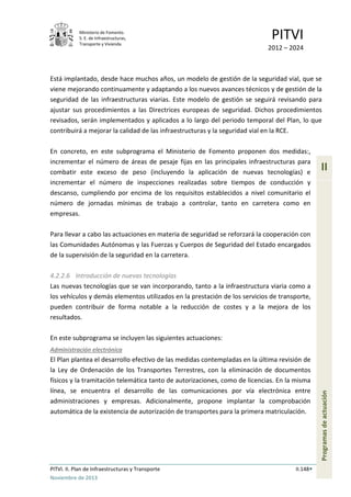 Ministerio de Fomento.
S. E. de Infraestructuras,
Transporte y Vivienda
PITVI
2012 – 2024
PITVI. II. Plan de Infraestructuras y Transporte II.148
Noviembre de 2013
II
Programasdeactuación
Está implantado, desde hace muchos años, un modelo de gestión de la seguridad vial, que se
viene mejorando continuamente y adaptando a los nuevos avances técnicos y de gestión de la
seguridad de las infraestructuras viarias. Este modelo de gestión se seguirá revisando para
ajustar sus procedimientos a las Directrices europeas de seguridad. Dichos procedimientos
revisados, serán implementados y aplicados a lo largo del periodo temporal del Plan, lo que
contribuirá a mejorar la calidad de las infraestructuras y la seguridad vial en la RCE.
En concreto, en este subprograma el Ministerio de Fomento proponen dos medidas:,
incrementar el número de áreas de pesaje fijas en las principales infraestructuras para
combatir este exceso de peso (incluyendo la aplicación de nuevas tecnologías) e
incrementar el número de inspecciones realizadas sobre tiempos de conducción y
descanso, cumpliendo por encima de los requisitos establecidos a nivel comunitario el
número de jornadas mínimas de trabajo a controlar, tanto en carretera como en
empresas.
Para llevar a cabo las actuaciones en materia de seguridad se reforzará la cooperación con
las Comunidades Autónomas y las Fuerzas y Cuerpos de Seguridad del Estado encargados
de la supervisión de la seguridad en la carretera.
4.2.2.6 Introducción de nuevas tecnologías
Las nuevas tecnologías que se van incorporando, tanto a la infraestructura viaria como a
los vehículos y demás elementos utilizados en la prestación de los servicios de transporte,
pueden contribuir de forma notable a la reducción de costes y a la mejora de los
resultados.
En este subprograma se incluyen las siguientes actuaciones:
Administración electrónica
El Plan plantea el desarrollo efectivo de las medidas contempladas en la última revisión de
la Ley de Ordenación de los Transportes Terrestres, con la eliminación de documentos
físicos y la tramitación telemática tanto de autorizaciones, como de licencias. En la misma
línea, se encuentra el desarrollo de las comunicaciones por vía electrónica entre
administraciones y empresas. Adicionalmente, propone implantar la comprobación
automática de la existencia de autorización de transportes para la primera matriculación.
 
