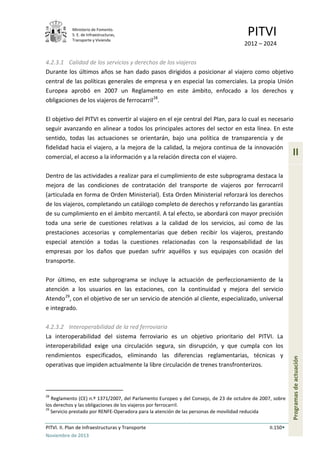 Ministerio de Fomento.
S. E. de Infraestructuras,
Transporte y Vivienda
PITVI
2012 – 2024
PITVI. II. Plan de Infraestructuras y Transporte II.150
Noviembre de 2013
II
Programasdeactuación
4.2.3.1 Calidad de los servicios y derechos de los viajeros
Durante los últimos años se han dado pasos dirigidos a posicionar al viajero como objetivo
central de las políticas generales de empresa y en especial las comerciales. La propia Unión
Europea aprobó en 2007 un Reglamento en este ámbito, enfocado a los derechos y
obligaciones de los viajeros de ferrocarril28
.
El objetivo del PITVI es convertir al viajero en el eje central del Plan, para lo cual es necesario
seguir avanzando en alinear a todos los principales actores del sector en esta línea. En este
sentido, todas las actuaciones se orientarán, bajo una política de transparencia y de
fidelidad hacia el viajero, a la mejora de la calidad, la mejora continua de la innovación
comercial, el acceso a la información y a la relación directa con el viajero.
Dentro de las actividades a realizar para el cumplimiento de este subprograma destaca la
mejora de las condiciones de contratación del transporte de viajeros por ferrocarril
(articulada en forma de Orden Ministerial). Esta Orden Ministerial reforzará los derechos
de los viajeros, completando un catálogo completo de derechos y reforzando las garantías
de su cumplimiento en el ámbito mercantil. A tal efecto, se abordará con mayor precisión
toda una serie de cuestiones relativas a la calidad de los servicios, así como de las
prestaciones accesorias y complementarias que deben recibir los viajeros, prestando
especial atención a todas la cuestiones relacionadas con la responsabilidad de las
empresas por los daños que puedan sufrir aquéllos y sus equipajes con ocasión del
transporte.
Por último, en este subprograma se incluye la actuación de perfeccionamiento de la
atención a los usuarios en las estaciones, con la continuidad y mejora del servicio
Atendo29
, con el objetivo de ser un servicio de atención al cliente, especializado, universal
e integrado.
4.2.3.2 Interoperabilidad de la red ferroviaria
La interoperabilidad del sistema ferroviario es un objetivo prioritario del PITVI. La
interoperabilidad exige una circulación segura, sin disrupción, y que cumpla con los
rendimientos especificados, eliminando las diferencias reglamentarias, técnicas y
operativas que impiden actualmente la libre circulación de trenes transfronterizos.
28
Reglamento (CE) n.º 1371/2007, del Parlamento Europeo y del Consejo, de 23 de octubre de 2007, sobre
los derechos y las obligaciones de los viajeros por ferrocarril.
29
Servicio prestado por RENFE-Operadora para la atención de las personas de movilidad reducida
 