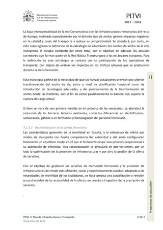 Ministerio de Fomento.
S. E. de Infraestructuras,
Transporte y Vivienda
PITVI
2012 – 2024
PITVI. II. Plan de Infraestructuras y Transporte II.151
Noviembre de 2013
II
Programasdeactuación
La baja interoperabilidad de la red Convencional con las infraestructuras ferroviarias del resto
de Europa, motivada especialmente por el distinto tipo de ancho, genera impactos negativos
en la calidad y coste del transporte y reduce su competitividad. Se abordará, por tanto, en
este subprograma la definición de la estrategia de adaptación del cambio de ancho de la red,
incluyendo el estudio completo del coste total, con el objetivo de adecuar los actuales
corredores que forman parte de la Red Básica Transeuropea a los estándares europeos. Para
la definición de esta estrategia se contará con la participación de los operadores de
transporte, con objeto de evaluar los impactos en los tráficos actuales que se producirían
durante la transformación.
Esta estrategia partirá de la necesidad de que las nuevas actuaciones prevean una ulterior
transformación del ancho de vía, tanto a nivel de planificación funcional como de
introducción de tecnologías adecuadas, y del planteamiento de la transformación de
ancho desde las fronteras, con el fin de evitar paulatinamente la barrera que supone la
ruptura de carga actual.
Si bien se trata de una primera medida en el conjunto de las necesarias, se abordará la
reducción de las barreras técnicas existentes, como las diferencias en electrificación,
señalización, gálibos o en formación y homologación del personal ferroviario.
4.2.3.3 Racionalización de la oferta ferroviaria
Las características generales de la movilidad en España, y la estructura de oferta por
modos de transporte con fuerte competencia del automóvil y del avión configurarán
finalmente un equilibrio modal en el que el ferrocarril ocupe una posición proporcional a
su aportación de eficiencia. Esta racionalización se articulará en dos vertientes, por un
lado la optimización de la provisión de infraestructuras y por otro la gestión de la oferta
de servicios.
Con el objetivo de gestionar los servicios de transporte ferroviario y la provisión de
infraestructuras del modo más eficiente, social y económicamente posible, adaptado a las
necesidades de movilidad de los ciudadanos, se hace precisa una actualización y revisión
en profundidad de la racionalidad de la oferta, en cuanto a la gestión de la prestación de
servicios.
.
 