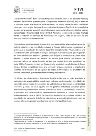Ministerio de Fomento.
S. E. de Infraestructuras,
Transporte y Vivienda
PITVI
2012 – 2024
PITVI. II. Plan de Infraestructuras y Transporte II.152
Noviembre de 2013
II
Programasdeactuación
Tras la determinación30
de los servicios ferroviarios prestados sobre la red de ancho métrico y
de media distancia que quedan sujetos a Obligaciones de Servicio Público (OSP), se adaptará
la oferta de trenes a la demanda en las relaciones de larga y media distancia, con billetes
integrados y con gestión dinámica de precios (tarifas flexibles en función de la hora del día y
también por grupos de usuarios), con el objetivo de incrementar el número total de viajeros
transportados y la rentabilidad de la actividad. Asimismo, se elaborará un mapa detallado
donde se indiquen los servicios de mercancías y de viajeros, tanto en las líneas de alta
velocidad como en las convencionales.
En tercer lugar, se dimensionará el activo de la operadora pública, adaptando el parque de
material rodante a las necesidades actuales y futuras, determinando necesidades y
gestionando la explotación del material disponible. Se implementará31
la creación de una
sociedad mercantil, participada al cien por ciento por RENFE Operadora, para la gestión
del activo infrautilizado de RENFE Operadora, que asegure la eficiencia en el uso de estos
recursos y pueda atenuar las barreras de entrada para futuros concurrentes. Se
promoverá el uso de trenes de ancho variable que puedan desarrollar velocidades de
hasta 300 km/h cuando circulen por líneas de alta velocidad, con el objetivo de lograr
tiempos de viaje competitivos frente a la carretera y el avión. Asimismo se impulsará la
eficiencia en la utilización de los espacios de trabajo e inmuebles de los prestadores de
servicios ferroviarios, que mejoren la rentabilidad y productividad.
Por último, las infraestructuras ferroviarias de débil tráfico que no estén vinculadas a
obligaciones de servicio público, con elevados costes de mantenimiento y necesidades de
reposición, serán objeto de un análisis de viabilidad para determinar su rentabilidad
económica y social. En todas aquellas que no generen rentabilidad suficiente, previa
tramitación del procedimiento previsto en el artículo 11 de la Ley del Sector Ferroviario,
se procederá a su reestructuración y eventualmente se elevará al Consejo de Ministros
propuesta para su cierre al tráfico. De este modo, se atenderá el criterio de satisfacer las
necesidades de transporte de la forma más eficiente y sostenible globalmente y con los
recursos adecuados, para así garantizar una red ferroviaria pública viable.
30
Acuerdos de Consejo de Ministros de 28 de diciembre de 2012 y de 5 de julio de 2013. Los servicios
ferroviarios de Cercanías se entienden sujetos a OSP. En el plazo de dos años se llevará a cabo una revisión de
la calificación inicial otorgada.
31
En el Acuerdo de Consejo de Ministros de 27 de septiembre de 2013, se recoge la creación de la sociedad
RENFE Alquiler de Material Ferroviario, SA, la cual se hace efectiva el 1 de enero de 2014.
 