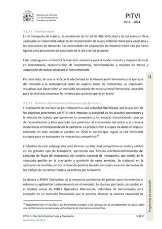 Ministerio de Fomento.
S. E. de Infraestructuras,
Transporte y Vivienda
PITVI
2012 – 2024
PITVI. II. Plan de Infraestructuras y Transporte II.153
Noviembre de 2013
II
Programasdeactuación
4.2.3.4 Material móvil
En el transporte de viajeros, la ampliación de la red de Alta Velocidad y de los servicios lleva
aparejada un importante esfuerzo de incorporación de nuevo material móvil para adaptarse a
las previsiones de demanda. Las necesidades de adquisición de material móvil irán por tanto
ligadas a las previsiones de desarrollo de la red y de los servicios.
Este subprograma contendrá la inversión necesaria para la modernización y mejoras técnicas
en locomotoras, reconstrucción de locomotoras, transformación y mejoras de trenes y
adquisición de nuevas unidades si fuera necesario.
Por otro lado, de cara a reforzar la efectividad en la liberalización ferroviaria y la apertura
del mercado a la competencia tanto de viajeros como de mercancías, se impulsarán
iniciativas que desarrollen un mercado secundario de material móvil ferroviario, accesible
para las distintas empresas ferroviarias que quieran operar en la red.
4.2.3.5 Fomento del transporte mercancías por ferrocarril
El transporte de mercancías por ferrocarril es una actividad liberalizada, por lo que uno de
los objetivos prioritarios del PITVI será impulsar la actividad de los actuales operadores y
la entrada de nuevos que aumenten la competencia intramodal, introduciendo criterios
de racionalización y libre mercado que potencien el crecimiento del sector y el trasvase
modal hacia el ferrocarril desde la carretera. La propia Unión Europea ha dado un impulso
relevante en este ámbito al aprobar en 2010 la norma que regula la red ferroviaria
europea para un transporte de mercancías competitivo32
.
El objetivo de este subprograma será alcanzar un alto nivel competitivo en coste y calidad
en los grandes ejes de transporte, ejerciendo una función colectora-distribuidora del
conjunto de flujos de mercancías del sistema nacional de transportes, por medio de la
adecuada gestión en la prestación y provisión de estos servicios. Se trabajará en la
aplicación de medidas de discriminación positiva basadas en costes externos derivados de
los tráficos de carretera frente a los tráficos por ferrocarril.
Se dotará a RENFE Operadora de la necesaria autonomía de gestión para incrementar al
máximo su agilidad de funcionamiento en el mercado. Se plantea, por tanto, un cambio en
el modelo actual de RENFE Operadora Mercancías, dotándola de herramientas para
competir en un mercado liberalizado que le permita alcanzar la máxima capacidad de
32
Reglamento (UE) nº 913/2010 del Parlamento Europeo y del Consejo, de 22 de septiembre de 2010, sobre
una red ferroviaria europea para un transporte de mercancías competitivo.
 