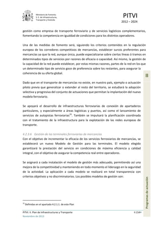 Ministerio de Fomento.
S. E. de Infraestructuras,
Transporte y Vivienda
PITVI
2012 – 2024
PITVI. II. Plan de Infraestructuras y Transporte II.154
Noviembre de 2013
II
Programasdeactuación
gestión como empresa de transporte ferroviario y de servicios logísticos complementarios,
fomentando la competencia en igualdad de condiciones para los distintos operadores.
Una de las medidas de fomento será, siguiendo los criterios contenidos en la regulación
europea de los corredores competitivos de mercancías, establecer surcos preferentes para
mercancías ya que la red, aunque única, puede especializarse sobre ciertas líneas ó tramos en
determinados tipos de servicios por razones de eficacia o capacidad. Así mismo, la gestión de
la capacidad de la red puede establecer, por estas mismas razones, partes de la red en los que
un determinado tipo de servicio goce de preferencia sobre los restantes, para asegurar la
coherencia de su oferta global.
Dado que en el transporte de mercancías no existe, en nuestro país, ejemplo o actuación
piloto previa que generalizar o extender al resto del territorio, se estudiará la adopción
selectiva y progresiva del conjunto de actuaciones que permitan la implantación del nuevo
modelo ferroviario.
Se apoyará el desarrollo de infraestructuras ferroviarias de conexión de apartaderos
particulares, y especialmente a áreas logísticas y puertos, así como el lanzamiento de
servicios de autopistas ferroviarias33
. También se impulsará la planificación coordinada
con el tratamiento de la infraestructura para la explotación de las redes europeas de
transporte.
4.2.3.6 Gestión de las terminales ferroviarias de mercancías
Con el objetivo de incrementar la eficacia de los servicios ferroviarios de mercancías, se
establecerá un nuevo Modelo de Gestión para las terminales. El modelo elegido
garantizará la prestación del servicio en condiciones de máxima eficiencia y calidad
integral, con el objetivo de asegurar la competencia real entre operadores.
Se asignará a cada instalación el modelo de gestión más adecuado, permitiendo así una
mejora de la competitividad y manteniendo en todo momento el liderazgo en la seguridad
de la actividad. La aplicación a cada modelo se realizará en total transparencia con
criterios objetivos y no discriminatorios. Los posibles modelos de gestión son:
33
Definidas en el apartado 4.2.1.1. de este Plan
 