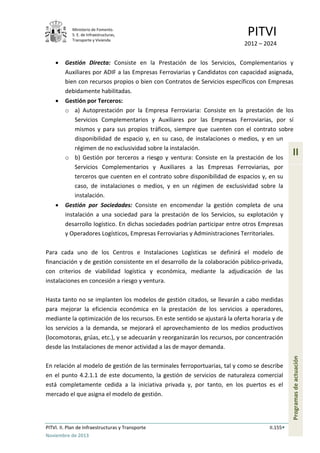 Ministerio de Fomento.
S. E. de Infraestructuras,
Transporte y Vivienda
PITVI
2012 – 2024
PITVI. II. Plan de Infraestructuras y Transporte II.155
Noviembre de 2013
II
Programasdeactuación
• Gestión Directa: Consiste en la Prestación de los Servicios, Complementarios y
Auxiliares por ADIF a las Empresas Ferroviarias y Candidatos con capacidad asignada,
bien con recursos propios o bien con Contratos de Servicios específicos con Empresas
debidamente habilitadas.
• Gestión por Terceros:
o a) Autoprestación por la Empresa Ferroviaria: Consiste en la prestación de los
Servicios Complementarios y Auxiliares por las Empresas Ferroviarias, por sí
mismos y para sus propios tráficos, siempre que cuenten con el contrato sobre
disponibilidad de espacio y, en su caso, de instalaciones o medios, y en un
régimen de no exclusividad sobre la instalación.
o b) Gestión por terceros a riesgo y ventura: Consiste en la prestación de los
Servicios Complementarios y Auxiliares a las Empresas Ferroviarias, por
terceros que cuenten en el contrato sobre disponibilidad de espacios y, en su
caso, de instalaciones o medios, y en un régimen de exclusividad sobre la
instalación.
• Gestión por Sociedades: Consiste en encomendar la gestión completa de una
instalación a una sociedad para la prestación de los Servicios, su explotación y
desarrollo logístico. En dichas sociedades podrían participar entre otros Empresas
y Operadores Logísticos, Empresas Ferroviarias y Administraciones Territoriales.
Para cada uno de los Centros e Instalaciones Logísticas se definirá el modelo de
financiación y de gestión consistente en el desarrollo de la colaboración público-privada,
con criterios de viabilidad logística y económica, mediante la adjudicación de las
instalaciones en concesión a riesgo y ventura.
Hasta tanto no se implanten los modelos de gestión citados, se llevarán a cabo medidas
para mejorar la eficiencia económica en la prestación de los servicios a operadores,
mediante la optimización de los recursos. En este sentido se ajustará la oferta horaria y de
los servicios a la demanda, se mejorará el aprovechamiento de los medios productivos
(locomotoras, grúas, etc.), y se adecuarán y reorganizarán los recursos, por concentración
desde las Instalaciones de menor actividad a las de mayor demanda.
En relación al modelo de gestión de las terminales ferroportuarias, tal y como se describe
en el punto 4.2.1.1 de este documento, la gestión de servicios de naturaleza comercial
está completamente cedida a la iniciativa privada y, por tanto, en los puertos es el
mercado el que asigna el modelo de gestión.
 