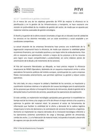 Ministerio de Fomento.
S. E. de Infraestructuras,
Transporte y Vivienda
PITVI
2012 – 2024
PITVI. II. Plan de Infraestructuras y Transporte II.156
Noviembre de 2013
II
Programasdeactuación
4.2.3.7 Excelencia en la gestión e innovación
En el marco de uno de los objetivos generales de PITVI de mejorar la eficiencia en la
planificación y en la gestión de las infraestructuras y transporte, se hace necesaria una
revisión en profundidad de los modelos de gestión del sector, de modo que se apueste por
implantar sistemas avanzados de gestión estratégica.
El diseño y la gestión de la oferta estarán orientados al logro de un elevado nivel de calidad de
los servicios en los distintos mercados, con un coste económico y social aceptable y en
condiciones competitivas.
La actual situación de las empresas ferroviarias hace precisa una re-definición de la
organización empresarial hacia la eficiencia, de modo que alcancen la viabilidad global
económico-financiera, con resultados positivos y con bajos ratios de endeudamiento. Para
ello es necesaria una optimización, revisión y mejora de los procesos y de los recursos
para lograr una mayor competitividad y productividad, así como elaborar planes de
amortización de la deuda y de tratamiento de los servicios.
Al hilo del escenario liberalizador ya dibujado, se hace preciso mejorar la eficiencia
empresarial de RENFE-Operadora, dotándola de un esquema empresarial similar a otros
operadores ferroviarios públicos del ámbito europeo, constituyendo las cuatro empresas
filiales mencionadas anteriormente, que permitan optimizar su gestión y reducir costes
operativos.
Por otro lado, en aras a mejorar la calidad y fiabilidad de los servicios, se impulsarán y
coordinarán iniciativas relativas a la aplicación de nuevas tecnologías para la optimización
de los procesos que afecten al transporte ferroviario de mercancías, desde la gestión de la
demanda hasta el suministro de servicios, pasando por las operaciones de explotación.
En este sentido, se implantarán tecnologías apropiadas para garantizar la trazabilidad en
tiempo real de los trenes y las cargas con el fin de ofrecer el mejor servicio a los usuarios y
optimizar la gestión del material móvil. Se proveerá al sector de herramientas de
información que faciliten la visibilidad de la oferta y demanda de la cadena logística
integral para la toma de decisiones y la contratación de servicios ferroviarios y logísticos.
Asimismo se implantarán las mejoras derivadas de la innovación tecnológica referente a
las operaciones (sistemas automáticos de carga y descarga, gestión de almacenaje,
cambio de ancho…) y a la fabricación de material móvil, incluyendo el estudio y desarrollo
de vagones con ejes de ancho variable.
 
