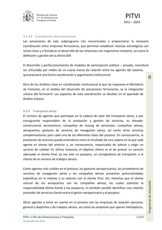 Ministerio de Fomento.
S. E. de Infraestructuras,
Transporte y Vivienda
PITVI
2012 – 2024
PITVI. II. Plan de Infraestructuras y Transporte II.157
Noviembre de 2013
II
Programasdeactuación
4.2.3.8 Coordinación interinstitucional
Las actuaciones de este subprograma irán encaminadas a proporcionar la necesaria
coordinación entre empresas ferroviarias, que permitan establecer alianzas estratégicas con
socios clave y a fortalecer el desarrollo de las relaciones con organismos tutelares, así como la
definición y gestión de la oferta OSP.
El desarrollo y perfeccionamiento de modelos de participación público – privada, necesitará
ser articulado por medio de un nuevo marco de relación entre los agentes del sistema,
que precisará una fuerte coordinación y seguimiento institucional.
Otro de los ámbitos clave en coordinación institucional al que da respuesta el Ministerio
de Fomento, en el ámbito del desarrollo de actuaciones ferroviarias, es la integración
urbana del ferrocarril. Los aspectos de esta coordinación se detallan en el apartado de
Ámbito Urbano.
4.2.4 Transporte aéreo
El número de agentes que participan en la cadena de valor del transporte aéreo, y por
consiguiente responsables de la prestación y gestión de servicios, es elevado:
constructores aeronáuticos, compañías de leasing de aeronaves, compañías aéreas,
aeropuertos, gestores de servicios de navegación aérea, así como otros servicios
complementarios para cada una de las diferentes fases del proceso. En consecuencia, la
prestación de servicios puede entenderse como el resultado de una cadena en la que cada
agente es cliente del anterior y, en consecuencia, responsable de valorar y exigir un
servicio de calidad. En última instancia, el objetivo último es el de prestar un servicio
adecuado al cliente final, ya sea este un pasajero, un consignatario de transporte, o el
cliente de un servicio de trabajos aéreos.
Como agentes más visibles en el proceso, los gestores aeroportuarios, los proveedores de
servicios de navegación aérea y las compañías aéreas presentan particularidades
específicas en lo relativo a su relación con el cliente final. Así, mientras que el cliente
natural de los aeropuertos son las compañías aéreas, las cuales ostentan la
responsabilidad última frente a los pasajeros, es también posible identificar una relación
prestador de servicios-cliente entre el gestor aeroportuario y el pasajero.
Otros agentes a tener en cuenta en el proceso son las empresas de aviación ejecutiva,
general y deportiva y de trabajos aéreos, así como las empresas que operan helicópteros,
 