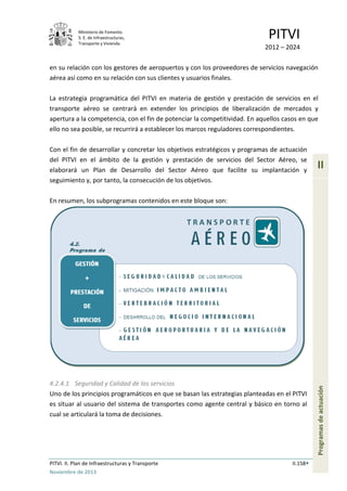 Ministerio de Fomento.
S. E. de Infraestructuras,
Transporte y Vivienda
PITVI
2012 – 2024
PITVI. II. Plan de Infraestructuras y Transporte II.158
Noviembre de 2013
II
Programasdeactuación
en su relación con los gestores de aeropuertos y con los proveedores de servicios navegación
aérea así como en su relación con sus clientes y usuarios finales.
La estrategia programática del PITVI en materia de gestión y prestación de servicios en el
transporte aéreo se centrará en extender los principios de liberalización de mercados y
apertura a la competencia, con el fin de potenciar la competitividad. En aquellos casos en que
ello no sea posible, se recurrirá a establecer los marcos reguladores correspondientes.
Con el fin de desarrollar y concretar los objetivos estratégicos y programas de actuación
del PITVI en el ámbito de la gestión y prestación de servicios del Sector Aéreo, se
elaborará un Plan de Desarrollo del Sector Aéreo que facilite su implantación y
seguimiento y, por tanto, la consecución de los objetivos.
En resumen, los subprogramas contenidos en este bloque son:
4.2.4.1 Seguridad y Calidad de los servicios
Uno de los principios programáticos en que se basan las estrategias planteadas en el PITVI
es situar al usuario del sistema de transportes como agente central y básico en torno al
cual se articulará la toma de decisiones.
 