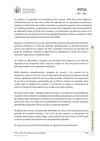 Ministerio de Fomento.
S. E. de Infraestructuras,
Transporte y Vivienda
PITVI
2012 – 2024
PITVI. II. Plan de Infraestructuras y Transporte II.159
Noviembre de 2013
II
Programasdeactuación
En relación a la seguridad en el transporte de los usuarios, AENA tiene como objetivo el
mantenimiento de los más altos niveles de seguridad de las operaciones aeronáuticas,
mediante la implantación de medidas orientadas a la reducción progresiva de la severidad de
los incidentes operativos, el desarrollo de la cultura de la seguridad y del sistema de gestión
de seguridad en línea con Cielo Único Europeo, y la coordinación con todos los actores en el
compromiso de una mejora continua de la seguridad (aerolíneas, militares, aeropuertos, AESA
y organismos internacionales como Eurocontrol y EASA).
Respecto a la calidad de los servicios, determinados elementos del sistema de transportes
presentan limitaciones a la hora de responder adecuadamente a la demanda de dichos
servicios por parte de los usuarios. Por ello, se plantean mecanismos de valoración del
grado de satisfacción mediante el seguimiento de indicadores de niveles de servicio y
valoración subjetiva de la calidad percibida.
Así mismo, las dificultades y molestias que encuentran los pasajeros en los filtros de
seguridad de los aeropuertos hacen necesario trabajar en esta área para encontrar el
adecuado equilibrio entre seguridad y facilitación.
AENA desarrolla sistemáticamente campañas de consulta a los usuarios de los
aeropuertos, tanto con el fin de hacer un seguimiento del perfil de los pasajeros, como de
valorar su grado de satisfacción con los servicios prestados. Teniendo en cuenta que varias
de las líneas de actuación contempladas por el PITVI en materia de transporte aéreo
inciden sobre la calidad de los servicios a los usuarios, se plantea la conveniencia de
valorar el impacto de tales programas con arreglo a principios similares.
Del mismo modo, AENA - Navegación Aérea contribuye a la mejora de la puntualidad del
transporte aéreo mediante la implantación de medidas operacionales y de estructuración
del espacio aéreo destinadas al aumento de la calidad del servicio y la reducción de la
demora, así como a la mejora de la productividad de los diferentes servicios prestados,
optimizando la adecuación de los recursos a la demanda esperada.
Al objetivo de minimizar las potenciales dificultades de acceso a los aeropuertos para las
personas de movilidad reducida, y con el fin de que aquellas no representen una
limitación discriminatoria sobre ningún usuario potencial de los servicios, el PITVI prevé
revisar los principios de facilitación y los procedimientos aplicables.
En consecuencia, en el PITVI se contemplan las siguientes líneas de actuación:
 