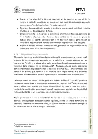 Ministerio de Fomento.
S. E. de Infraestructuras,
Transporte y Vivienda
PITVI
2012 – 2024
PITVI. II. Plan de Infraestructuras y Transporte II.160
Noviembre de 2013
II
Programasdeactuación
• Revisar la operativa de los filtros de seguridad en los aeropuertos, con el fin de
mejorar la calidad y atención de los pasajeros, y que incluirá la elaboración por parte
de Aena de un Plan de Excelencia en Filtros de Seguridad.
• Mejora en la prestación del servicio de asistencia a personas de movilidad reducida
(PMR) en la red de aeropuertos de Aena.
• En lo que respecta a la mejora de la puntualidad en el transporte aéreo, como uno de
los indicadores objetivos más relevantes de la calidad, se ha creado un grupo de
trabajo, entre los agentes del sector con el fin de definir medidas para mejorar los
indicadores de puntualidad, incluida la información proporcionada a los pasajeros.
• Mejorar la calidad percibida por los usuarios, poniendo un mayor énfasis en los
distintos servicios y procesos aeroportuarios.
4.2.4.2 Mitigación del impacto ambiental
Algunos de los efectos ambientales más relevantes del transporte aéreo se centran en el
entorno de los aeropuertos, particular en lo relativo al impacto acústico de las
operaciones. Por ello es preciso analizar todas las posibles alternativas operacionales para
minimizar dicho impacto. En ese sentido, AENA - Navegación Aérea analiza escenarios
para la implantación de procedimientos de descenso continuo (CDA34
) en entornos de alta
densidad de tráfico, que permitan a la aeronave volar según perfiles más eficientes
reduciendo la contaminación acústica y por emisiones en el entorno de los aeropuertos.
La fase de ruta de los vuelos, también genera un impacto ambiental. Es por ello que AENA
Navegación Aérea prevé la implantación completa del concepto FUA35
(uso flexible del
espacio aéreo) que permite una mayor disponibilidad de rutas y rutas más cortas,
mediante la planificación conjunta del uso del espacio aéreo afectado por la actividad
militar, redundando en un descenso de las emisiones contaminantes.
Así, se promoverá el análisis e implantación de mejoras operacionales para la reducción
del ruido en la operación de los aeropuertos españoles, dentro del ámbito de fomento de
desarrollo sostenible del transporte aéreo, así como la mejora de la eficiencia energética
en los aeropuertos y el uso de energías renovables.
34
Continuous Descent Approach
35
Flexible Use of Airspace
 
